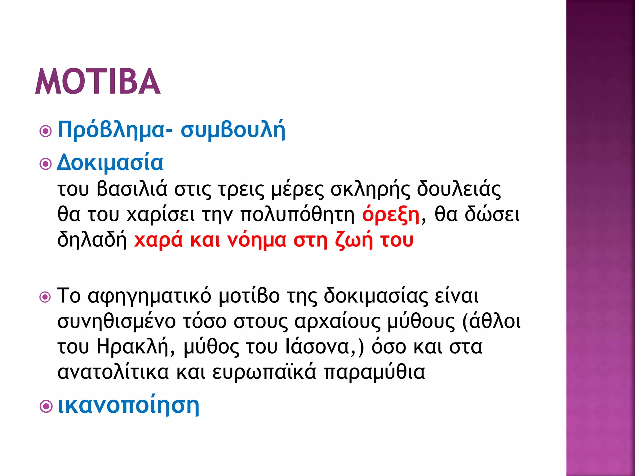 Πρόβλημα- συμβουλή
 Δοκιμασία
του βασιλιά στις τρεις μέρες σκληρής δουλειάς
θα του χαρίσει την πολυπόθητη όρεξη, θα δώσει
δηλαδή χαρά και νόημα στη ζωή του
 Το αφηγηματικό μοτίβο της δοκιμασίας είναι
συνηθισμένο τόσο στους αρχαίους μύθους (άθλοι
του Ηρακλή, μύθος του Ιάσονα,) όσο και στα
ανατολίτικα και ευρωπαϊκά παραμύθια
 ικανοποίηση
 