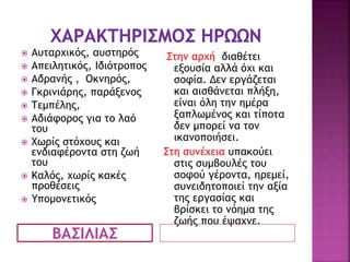 ΒΑΣΙΛΙΑΣ
 Αυταρχικός, αυστηρός
 Απειλητικός, Ιδιότροπος
 Αδρανής , Οκνηρός,
 Γκρινιάρης, παράξενος
 Τεμπέλης,
 Αδιάφορος για το λαό
του
 Χωρίς στόχους και
ενδιαφέροντα στη ζωή
του
 Καλός, χωρίς κακές
προθέσεις
 Υπομονετικός
Στην αρχή διαθέτει
εξουσία αλλά όχι και
σοφία. Δεν εργάζεται
και αισθάνεται πλήξη,
είναι όλη την ημέρα
ξαπλωμένος και τίποτα
δεν μπορεί να τον
ικανοποιήσει.
Στη συνέχεια υπακούει
στις συμβουλές του
σοφού γέροντα, ηρεμεί,
συνειδητοποιεί την αξία
της εργασίας και
βρίσκει το νόημα της
ζωής που έψαχνε.
 