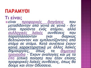Τι είναι;
είναι προφορικές διηγήσεις που
μεταδίδονταν από γενιά σε γενιά – δεν
είναι προϊόντα ενός ατόμου, αλλά
συλλογικές λαϊκές συνθέσεις που
παραλλάσσονταν (και διαρκώς
βελτιώνονταν και εμπλουτίζονταν) από
στόμα σε στόμα. Κατά συνέπεια έχουν
κοινά χαρακτηριστικά με άλλες λαϊκές
δημιουργίες, όπως τα δημοτικά
τραγούδια – Έχουν αναλογίες και με τα
έπη (επική ποίηση) που ήταν επίσης
προφορικές-λαϊκές συνθέσεις, όπως θα
δούμε και στην Οδύσσεια.
 