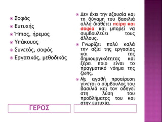 ΓΕΡΟΣ
 Σοφός
 Ευτυχής
 Ήπιος, ήρεμος
 Υπάκουος
 Συνετός, σοφός
 Εργατικός, μεθοδικός
 Δεν έχει την εξουσία και
τη δύναμη του βασιλιά
αλλά διαθέτει πείρα και
σοφία και μπορεί να
συμβουλεύει τους
άλλους.
 Γνωρίζει πολύ καλά
την αξία της εργασίας
και της
δημιουργικότητας και
ξέρει ποιο είναι το
πραγματικό νόημα της
ζωής.
 Με αγαθή προαίρεση
γίνεται ο σύμβουλος του
βασιλιά και τον οδηγεί
στη λύση του
προβλήματος του και
στην ευτυχία.
 