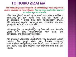 Στο παραμύθι μας σκοπός είναι να καταλάβουμε πόσο σημαντική
είναι η εργασία για τον άνθρωπο. Άρα τα υλικά αγαθά δεν φέρνουν
τη γνώση και την ευτυχία

Το "πιο γλυκό ψωμί" ήταν αυτό που είχε φτιάξει ο
βασιλιάς με τον κόπο του και όχι αυτό με
τη ζάχαρη ή αυτό που του πρόσφεραν άλλοι.
Ο βασιλιάς έμαθε την αξία της εργασίας και έτσι
γιατρεύτηκε από την ανορεξία.

Η ανορεξία του συμβολίζει τη δυστυχία που ένιωθε
γιατί δεν είχε ανακαλύψει την αξία της
εργασίας, της δημιουργικότητας.

Ο φτωχός γέροντας συμβολίζει την ελληνική λαϊκή
σοφία. Το ψωμί είναι το βασικό τρόφιμο
των απλών ανθρώπων του λαού, που καταπολεμά
την πείνα και άρα φέρνει την ικανοποίηση και την
χαρά.
 
