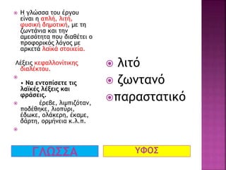 ΓΛΩΣΣΑ ΥΦΟΣ
 Η γλώσσα του έργου
είναι η απλή, λιτή,
φυσική δημοτική, με τη
ζωντάνια και την
αμεσότητα που διαθέτει ο
προφορικός λόγος με
αρκετά λαϊκά στοιχεία.
Λέξεις κεφαλλονίτικης
διαλέκτου.

• Να εντοπίσετε τις
λαϊκές λέξεις και
φράσεις.
 έρεβε, λιμπιζόταν,
ποδέθηκε, λιοπύρι,
έδωκε, ολάκερη, έκαμε,
δάρτη, ορμήνεια κ.λ.π.

 λιτό
 ζωντανό
παραστατικό
 