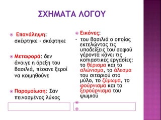  Επανάληψη:
σκέφτηκε - σκέφτηκε
 Μεταφορά: δεν
άνοιγε η όρεξη του
βασιλιά, πέσανε ξεροί
να κοιμηθούνε
 Παρομοίωση: Σαν
πεινασμένος λύκος
 Εικόνες:
- του βασιλιά ο οποίος
εκτελώντας τις
υποδείξεις του σοφού
γέροντα κάνει τις
κοπιαστικές εργασίες:
το θέρισμα και το
αλώνισμα, το άλεσμα
του σιταριού στο
μύλο, το ζύμωμα, το
φούρνισμα και το
ξεφούρνισμα του
ψωμιού


 