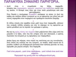  Αυτή είναι η ετυμολογία της λέξης παραμύθι.
Ιστορίες που παρηγορούν, ηρεμούν, μαγεύουν και ταξιδεύουν αυτόν που
τις ακούει. Η δύναμή τους ήταν και είναι πολύ μεγαλύτερη από όσο
φανταζόμαστε.
Στην Περσία η πανέμορφη Σεχραζάντ κατάφερε να σώσει τη ζωή της
καθώς και πολλών άλλων γυναικών με το να αφηγείται για χίλιες και μία
νύχτες παραμύθια στον πικραμένο και προδομένο σουλτάνο Σαχριάρ.

Σε άλλες εποχές στα καράβια είχαν μαζί τους έναν παραμυθά, κάποιον
που γνώριζε πολλές ιστορίες και είχε το χάρισμα να τις αφηγείται με
τρόπο μοναδικό για να περνάει πιο γρήγορα ο χρόνος.

Μα και τις κρύες νύχτες του χειμώνα όταν μαζεύονταν όλοι γύρω από ένα
μαγκάλι ή το τζάκι, τότε που δεν υπήρχε ούτε καν ηλεκτρικό, ο χρόνος
περνούσε πιο ονειρικά με τις αφηγήσεις των παραμυθιών.

Ακόμη όμως και σήμερα, στην εποχή της ταχύτητας και της τεχνολογίας.
Στην εποχή της εικόνας και του Ίντερνετ, τα παιδιά, αλλά συχνά και οι
μεγάλοι νιώθουν μια διαφορετική ζεστασιά όταν κάποιος ξεκινάει να τους
αφηγηθεί μία μαγική ιστορία. Ένα παραμύθι.

Γιατί είναι μαγικό….γιατί είναι ταξιδιάρικο… γιατί τελικά είναι αυτό που
σημαίνει.
Παρηγοριά της ψυχής από την καθημερινότητά μας.
 