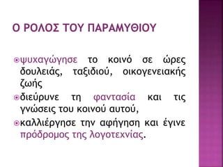 ψυχαγώγησε το κοινό σε ώρες
δουλειάς, ταξιδιού, οικογενειακής
ζωής
διεύρυνε τη φαντασία και τις
γνώσεις του κοινού αυτού,
καλλιέργησε την αφήγηση και έγινε
πρόδρομος της λογοτεχνίας.
 