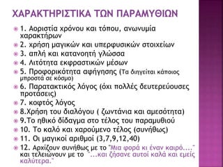  1. Αοριστία χρόνου και τόπου, ανωνυμία
χαρακτήρων
 2. χρήση μαγικών και υπερφυσικών στοιχείων
 3. απλή και κατανοητή γλώσσα
 4. Λιτότητα εκφραστικών μέσων
 5. Προφορικότητα αφήγησης (Τα διηγείται κάποιος
μπροστά σε κόσμο)
 6. Παρατακτικός λόγος (όχι πολλές δευτερεύουσες
προτάσεις)
 7. κοφτός λόγος
 8.Χρήση του διαλόγου ( ζωντάνια και αμεσότητα)
 9.Το ηθικό δίδαγμα στο τέλος του παραμυθιού
 10. Το καλό και χαρούμενο τέλος (συνήθως)
 11. Οι μαγικοί αριθμοί (3,7,9,12,40)
 12. Αρχίζουν συνήθως με το "Μια φορά κι έναν καιρό...."
και τελειώνουν με το "...και ζήσανε αυτοί καλά και εμείς
καλύτερα."
 
