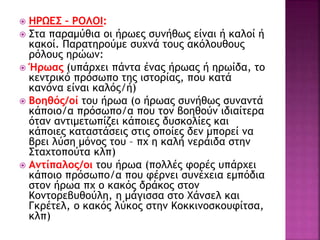  ΗΡΩΕΣ – ΡΟΛΟΙ:
 Στα παραμύθια οι ήρωες συνήθως είναι ή καλοί ή
κακοί. Παρατηρούμε συχνά τους ακόλουθους
ρόλους ηρώων:
 Ήρωας (υπάρχει πάντα ένας ήρωας ή ηρωίδα, το
κεντρικό πρόσωπο της ιστορίας, που κατά
κανόνα είναι καλός/ή)
 Βοηθός/οί του ήρωα (ο ήρωας συνήθως συναντά
κάποιο/α πρόσωπο/α που τον βοηθούν ιδιαίτερα
όταν αντιμετωπίζει κάποιες δυσκολίες και
κάποιες καταστάσεις στις οποίες δεν μπορεί να
βρει λύση μόνος του – πχ η καλή νεράιδα στην
Σταχτοπούτα κλπ)
 Αντίπαλος/οι του ήρωα (πολλές φορές υπάρχει
κάποιο πρόσωπο/α που φέρνει συνέχεια εμπόδια
στον ήρωα πχ ο κακός δράκος στον
Κοντορεβυθούλη, η μάγισσα στο Χάνσελ και
Γκρέτελ, ο κακός λύκος στην Κοκκινοσκουφίτσα,
κλπ)
 