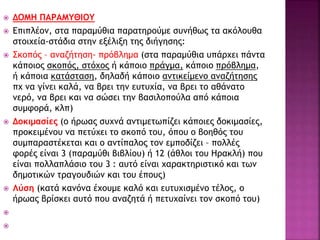  ΔΟΜΗ ΠΑΡΑΜΥΘΙΟΥ
 Επιπλέον, στα παραμύθια παρατηρούμε συνήθως τα ακόλουθα
στοιχεία-στάδια στην εξέλιξη της διήγησης:
 Σκοπός – αναζήτηση- πρόβλημα (στα παραμύθια υπάρχει πάντα
κάποιος σκοπός, στόχος ή κάποιο πράγμα, κάποιο πρόβλημα,
ή κάποια κατάσταση, δηλαδή κάποιο αντικείμενο αναζήτησης
πχ να γίνει καλά, να βρει την ευτυχία, να βρει το αθάνατο
νερό, να βρει και να σώσει την βασιλοπούλα από κάποια
συμφορά, κλπ)
 Δοκιμασίες (ο ήρωας συχνά αντιμετωπίζει κάποιες δοκιμασίες,
προκειμένου να πετύχει το σκοπό του, όπου ο βοηθός του
συμπαραστέκεται και ο αντίπαλος τον εμποδίζει – πολλές
φορές είναι 3 (παραμύθι βιβλίου) ή 12 (άθλοι του Ηρακλή) που
είναι πολλαπλάσιο του 3 : αυτό είναι χαρακτηριστικό και των
δημοτικών τραγουδιών και του έπους)
 Λύση (κατά κανόνα έχουμε καλό και ευτυχισμένο τέλος, ο
ήρωας βρίσκει αυτό που αναζητά ή πετυχαίνει τον σκοπό του)


 