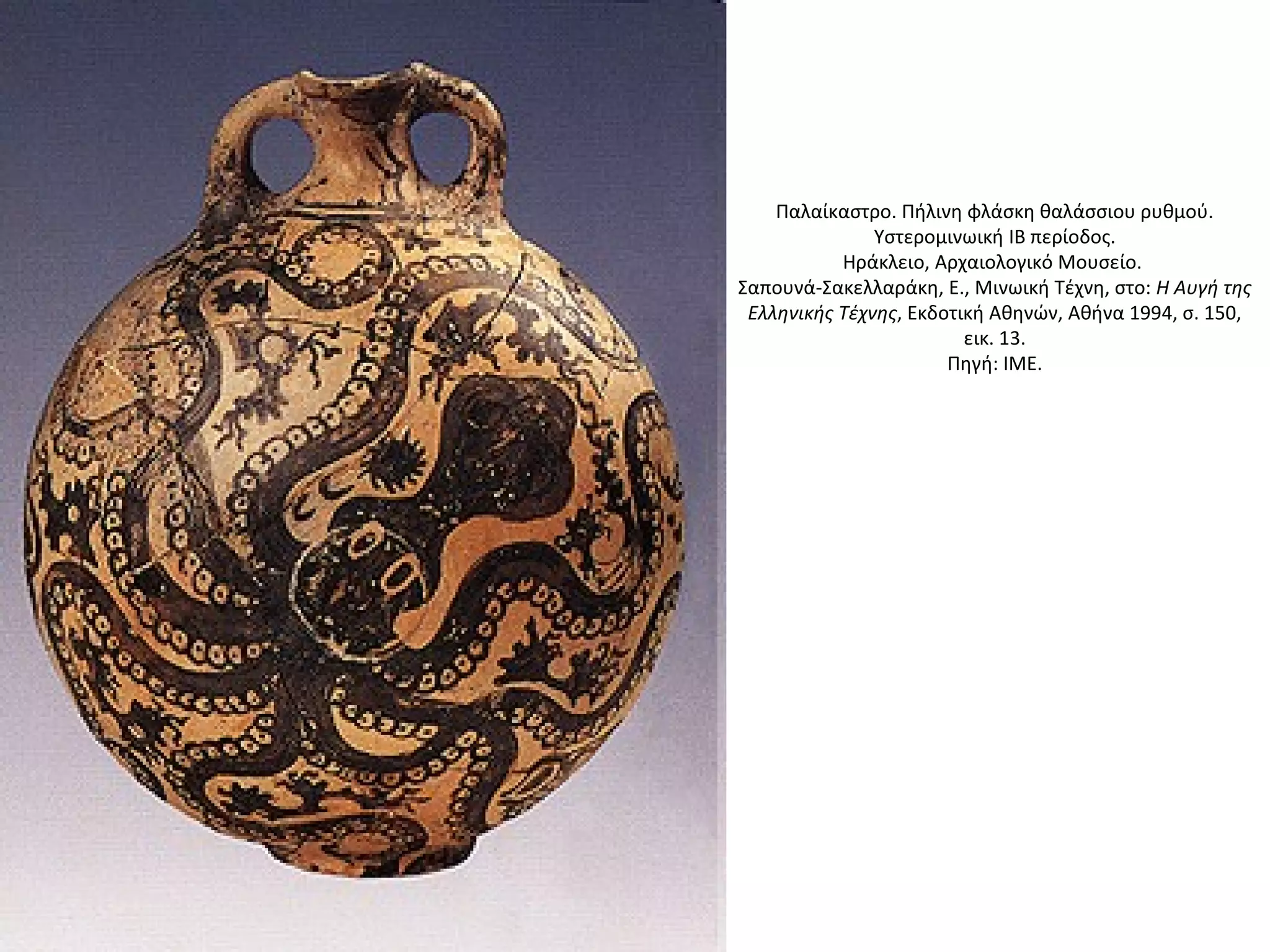 Παλαίκαστρο. Πήλινη φλάσκη θαλάσσιου ρυθμού.
Yστερομινωική IB περίοδος.
Hράκλειο, Aρχαιολογικό Mουσείο.
Σαπουνά-Σακελλαράκη, E., Mινωική Tέχνη, στο: H Aυγή της
Eλληνικής Tέχνης, Eκδοτική Aθηνών, Aθήνα 1994, σ. 150,
εικ. 13.
Πηγή: ΙΜΕ.
 