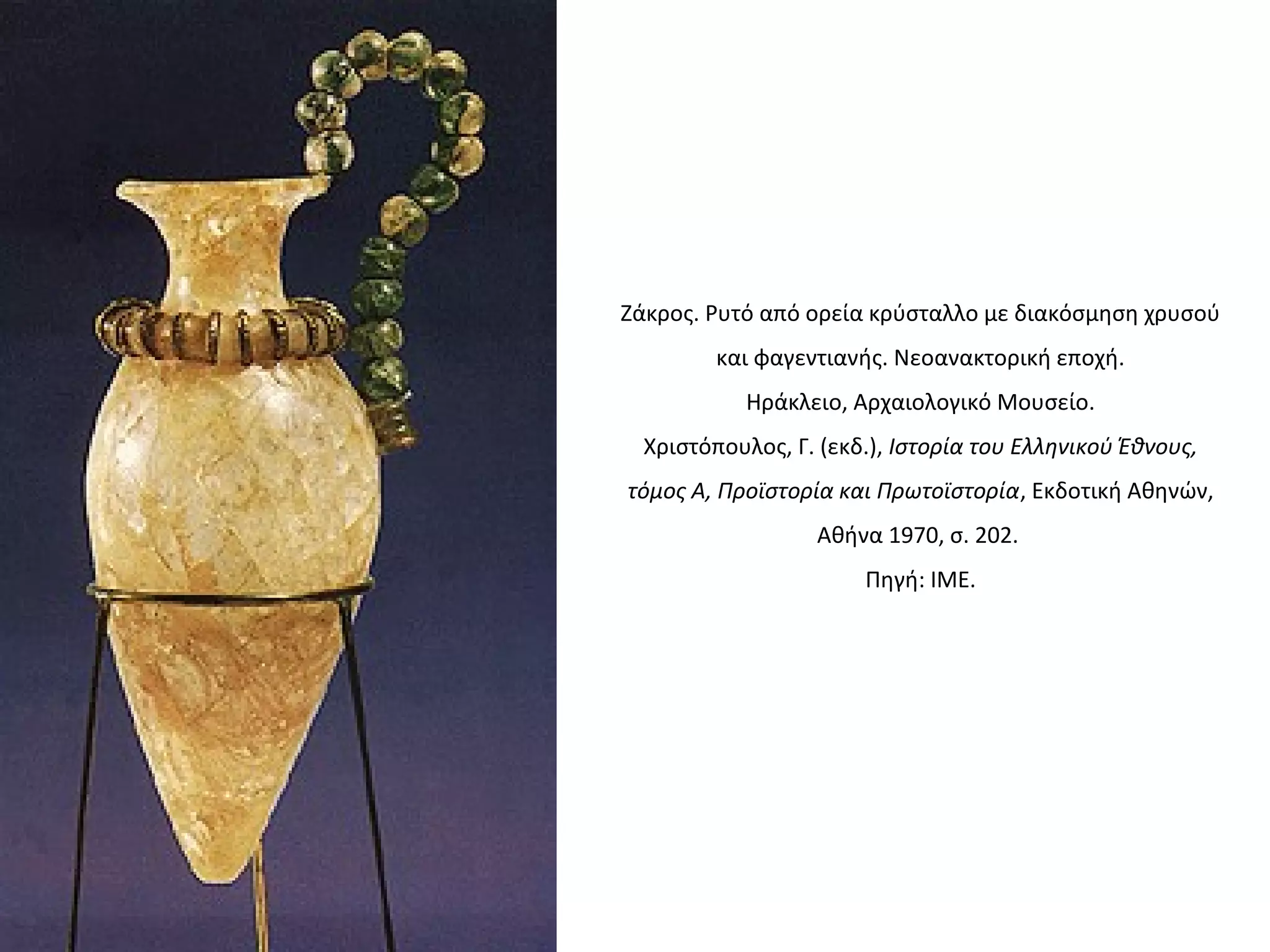 Zάκρος. Pυτό από ορεία κρύσταλλο με διακόσμηση χρυσού
και φαγεντιανής. Nεοανακτορική εποχή.
Hράκλειο, Aρχαιολογικό Mουσείο.
Xριστόπουλος, Γ. (εκδ.), Iστορία του Eλληνικού Έθνους,
τόμος A, Προϊστορία και Πρωτοϊστορία, Eκδοτική Aθηνών,
Aθήνα 1970, σ. 202.
Πηγή: ΙΜΕ.
 