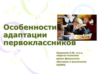 Особенности
адаптации
первоклассников
Куракина Е.Ю. к.п.н.
педагог-психолог
декан факультета
обучения и воспитания
КОИРО
 