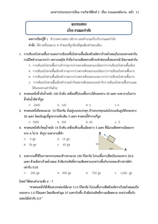 เอกสารประกอบการเรียน รายวิชาฟิสิกส์ 2 เรื่อง งานและพลังงาน หน้า 11
แบบทดสอบ
เรื่อง งานและกาลัง
ผลการเรียนรู้ที่ 1 สารวจตรวจสอบ อธิบาย และคานวณเกี่ยวกับงานและกาลัง
คาสั่ง ให้กาเครื่องหมาย  คาตอบที่ถูกต้องที่สุดเพียงคาตอบเดียว
1. การเข็นรถไปตามพื้นราบและการเข็นรถขึ้นไปตามพื้นเอียงด้วยอัตราเร็วสม่าเสมอในระยะทางเท่ากัน
กรณีใดทางานมากกว่า เพราะเหตุใด ถ้าถือว่าแรงเสียดทานที่กระทาต่อรถทั้งสองกรณี มีขนาดเท่ากัน
ก. การเข็นรถไปตามพื้นราบทางานมากกว่าเพราะต้องออกแรงน้อยกว่าการเข็นรถไปตามพื้นเอียง
ข. การเข็นรถไปตามพื้นเอียงทางานมากกว่าเพราะต้องออกแรงน้อยกว่าการเข็นรถไปตามพื้นราบ
ค. การเข็นรถไปตามพื้นเอียงทางานมากกว่าเพราะต้องออกแรงมากกว่าการเข็นรถไปตามพื้นราบ
ง. การเข็นรถไปตามพื้นเอียงทางานเท่ากันเพราะต้องออกแรงเท่ากับการเข็นรถไปตามพื้นราบและ
ได้ระยะทางเท่ากันด้วย
2. ชายคนหนึ่งหิ้วถังน้าหนัก 100 นิวตัน เคลื่อนที่ไปบนพื้นราบได้ระยะทาง 20 เมตร จงหางานในการ
หิ้วถังน้ามีค่ากี่จูล
ก. 2000 ข. 120 ค. 5 ง. 0
3. ชายคนหนึ่งถือของมวล 10 กิโลกรัม นั่งอยู่บนรถบรรทุก ถ้ารถบรรทุกแล่นไปบนเนินสูงได้ระยะทาง
50 เมตร โดยเนินสูงนี้สูงจากระดับเดิม 5 เมตร ชายคนนี้ทางานกี่จูล
ก. 5000 ข. 500 ค. 60 ง. 0
4. ชายคนหนึ่งดึงวัตถุน้าหนัก 15 นิวตัน เคลื่อนที่บนพื้นเอียงยาว 5 เมตร ที่มีแรงเสียดทานน้อยมาก
จาก A ไป B ดังรูป จงหางานที่ทา
ก. 0 จูล ข. 15 จูล
ค. 30 จูล ง. 45 จูล
5. จงหางานที่ใช้ในการลากกระสอบข้าวสารมวล 100 กิโลกรัม ไปบนพื้นราบฝืดเป็นระยะทาง 20.0
เมตร ด้วยอัตราเร็วสม่าเสมอ ถ้าสัมประสิทธิ์ความเสียดทานระหว่างพื้นกับกระสอบข้าวสารมีค่า
เท่ากับ 0.05
ก. 200 จูล ข. 450 จูล ค. 750 จูล ง. 1,000 จูล
โจทย์ ใช้ตอบคำถำมข้อ 6 - 7
“ชำยคนหนึ่งใช้เชือกลำกกล่องไม้มวล 11.0 กิโลกรัม ไปบนพื้นรำบฝืดด้วยอัตรำเร็วสม่ำเสมอเป็น
ระยะทำง 1.0 กิโลเมตร โดยเชือกทำมุม 37 องศำกับพื้น ถ้ำสัมประสิทธิ์ควำมเสียดทำน ระหว่ำงพื้นกับ
กล่องไม้เท่ำกับ 0.5”
B
A
3m
เม 4m
เม
 