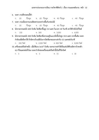 เอกสารประกอบการเรียน รายวิชาฟิสิกส์ 2 เรื่อง งานและพลังงาน หน้า 12
6. จงหา งานที่ชายคนนี้ทา
ก. 20 กิโลจูล ข. -20 กิโลจูล ค. 40 กิโลจูล ง. -40 กิโลจูล
7. จงหา งานเนื่องจากแรงเสียดทานระหว่างพื้นกับกล่องไม้
ก. 20 กิโลจูล ข. -20 กิโลจูล ค. 40 กิโลจูล ง. -40 กิโลจูล
8. นักกายกรรมหนัก 600 นิวตัน ไต่เชือกขึ้นสูง 5.0 เมตร ในเวลา 20 วินาที เขาใช้กาลังไปกี่วัตต์
ก. 150 ข. 300 ค. 3,000 ง. 6,000
9. นักกายกรรมหนัก 400 นิวตัน ไต่เชือกที่แขวนอยู่ในแนวดิ่งขึ้นไปสูง 10.0 เมตร จากพื้นดิน จงหา
กาลังเฉลี่ยที่เขาใช้ ถ้าอัตราเร็วเฉลี่ยในการไต่เชือกของเขาเท่ากับ 0.5 เมตรต่อวินาที
ก. 200 วัตต์ ข. 2,000 วัตต์ ค. 400 วัตต์ ง. 4,000 วัตต์
10. เครื่องยนต์เรือลาหนึ่ง เมื่อใช้แรง 3x103 นิวตัน จะสามารถทาให้เรือแล่นได้ด้วยอัตราเร็วคงตัว
6.0 กิโลเมตรต่อชั่วโมง จงหากาลังของเครื่องยนต์เรือลานี้เป็นกี่กิโลวัตต์
ก. 3 ข. 5 ค. 15 ง. 18
 