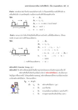 เอกสารประกอบการเรียน รายวิชาฟิสิกส์ 2 เรื่อง งานและพลังงาน หน้า 14
ตัวอย่าง รถยนต์มวล 800 กิโลกรัม ขณะแล่นด้วยความเร็ว 72 กิโลเมตรต่อชั่วโมง คนขับใช้ห้ามล้อ รถ
เคลื่อนที่ต่อไปอีก 10 เมตรจึงหยุดนิ่ง งานเนื่องจากแรงต้านที่ทาให้รถหยุดมีค่าเท่าใด
วิธีทา W = Ek
Ek = Ek2 - Ek1
Ek = 0 - ½ ( 800 ) ( 72x103/3600)2
Ek = - 8x103 J
 W = - 8x103 J
ตัวอย่าง ออกแรง 20.0 นิวตัน ดึงวัตถุให้เคลื่อนที่ด้วยความเร็วคงตัว บนพื้นที่มีแรงเสียดทาน ได้ระยะ
กระจัด 3.0 เมตร จงหางานที่ทาโดยแรงเสียดทาน
วิธีทา W = Ek
Ek = Ek2 - Ek1
Ek = 0 , ( Ek2 = Ek1 )
W = ( F – f )s = Fs – fs
= WF – Wf = 0 , ( W = Ek )
WF = Wf , ( Fs = Wf )
= (20)(3)
 งานที่ทาโดยแรงเสียดทาน = 60 J
พลังงานศักย์ ( Potential Energy , Ep )
พลังงานศักย์ คือ พลังงานที่สะสมอยู่ในตัววัตถุซึ่งอาจถูกปลดปล่อยออกมาเป็นพลังงานรูปแบบอื่นๆ ได้
พลังงานศักย์ซึ่งเกี่ยวข้องกับแรงโน้มถ่วง เรียกว่า พลังงานศักย์โน้มถ่วง เช่น เมื่อเราแบก
วัตถุไว้สูงจากพื้นขนาดหนึ่ง ในวัตถุจะมีพลังงานสะสมอยู่ พลังงานที่สะสมตรงนี้เกิดจากแรงโน้มถ่วงของโลก
เราเรียกพลังงานศักย์โน้มถ่วง ซึ่งหาขนาดได้จาก
Ep = m g h
เมื่อ Ep คือ พลังงานศักย์โน้มถ่วง ( จูล )
m คือ มวล (กิโลกรัม)
g คือ ความเร่งเนื่องจากแรงโน้มถ่วง ( เมตร/วินาที2 )
h คือ ความสูงจากจุดเปรียบเทียบถึงวัตถุ ( เมตร )
F
Ek1 Ek2
s
F
Ek1 Ek2
sf
mg h
 