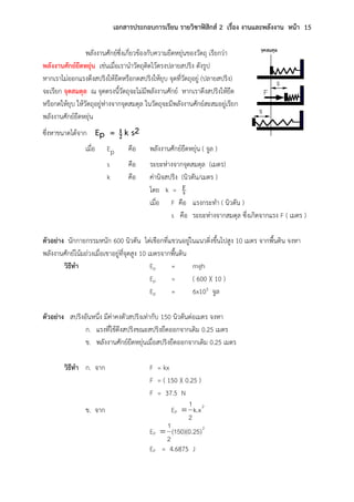 เอกสารประกอบการเรียน รายวิชาฟิสิกส์ 2 เรื่อง งานและพลังงาน หน้า 15
พลังงานศักย์ซึ่งเกี่ยวข้องกับความยืดหยุ่นของวัตถุ เรียกว่า
พลังงานศักย์ยืดหยุ่น เช่นเมื่อเรานาวัตถุติดไว้ตรงปลายสปริง ดังรูป
หากเราไม่ออกแรงดึงสปริงให้ยืดหรือกดสปริงให้ยุบ จุดที่วัตถุอยู่ (ปลายสปริง)
จะเรียก จุดสมดุล ณ จุดตรงนี้วัตถุจะไม่มีพลังงานศักย์ หากเราดึงสปริงให้ยืด
หรือกดให้ยุบ ให้วัตถุอยู่ห่างจากจุดสมดุล ในวัตถุจะมีพลังงานศักย์สะสมอยู่เรียก
พลังงานศักย์ยืดหยุ่น
ซึ่งหาขนาดได้จาก Ep = 2
1 k s2
เมื่อ Ep คือ พลังงานศักย์ยืดหยุ่น ( จูล )
s คือ ระยะห่างจากจุดสมดุล (เมตร)
k คือ ค่านิจสปริง (นิวตัน/เมตร )
โดย k = sF
เมื่อ F คือ แรงกระทา ( นิวตัน )
s คือ ระยะห่างจากสมดุล ซึ่งเกิดจากแรง F ( เมตร )
ตัวอย่าง นักกายกรรมหนัก 600 นิวตัน ไต่เชือกที่แขวนอยู่ในแนวดิ่งขึ้นไปสูง 10 เมตร จากพื้นดิน จงหา
พลังงานศักย์โน้มถ่วงเมื่อเขาอยู่ที่จุดสูง 10 เมตรจากพื้นดิน
วิธีทา Ep = mgh
Ep = ( 600 )( 10 )
Ep = 6x103 จูล
ตัวอย่าง สปริงอันหนึ่ง มีค่าคงตัวสปริงเท่ากับ 150 นิวตันต่อเมตร จงหา
ก. แรงที่ใช้ดึงสปริงขณะสปริงยืดออกจากเดิม 0.25 เมตร
ข. พลังงานศักย์ยืดหยุ่นเมื่อสปริงยืดออกจากเดิม 0.25 เมตร
วิธีทา ก. จาก F = kx
F = ( 150 )( 0.25 )
F = 37.5 N
ข. จาก EP
2
k.x
2
1

EP
2
)(150)(0.25
2
1

EP = 4.6875 J
 