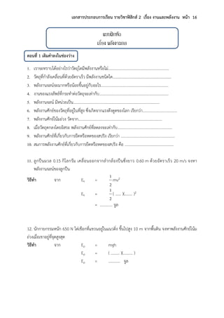 เอกสารประกอบการเรียน รายวิชาฟิสิกส์ 2 เรื่อง งานและพลังงาน หน้า 16
แบบฝึกหัด
เรื่อง พลังงานกล
ตอนที่ 1 เติมคาลงในช่องว่าง
1. เราจะทราบได้อย่างไรว่าวัตถุใดมีพลังงานหรือไม่………………………………………………...……
2. วัตถุที่กาลังเคลื่อนที่ด้วยอัตราเร็ว มีพลังงานชนิดใด…………………………………………….………
3. พลังงานจลน์จะมากหรือน้อยขึ้นอยู่กับอะไร…………………………………………………….………
4. งานของแรงลัพธ์ที่กระทาต่อวัตถุจะเท่ากับ………………………………………………………………
5. พลังงานจลน์ มีหน่วยเป็น………………………………………………………………………………
6. พลังงานศักย์ของวัตถุที่อยู่ในที่สูง ซึ่งเกิดจากแรงดึงดูดของโลก เรียกว่า………………………………
7. พลังงานศักย์โน้มถ่วง วัดจาก……………………………………………………………………………
8. เมื่อวัตถุตกลงโดยอิสระ พลังงานศักย์ที่ลดลงจะเท่ากับ…………………………………………………
9. พลังงานศักย์ที่เกี่ยวกับการยืดหรือหดของสปริง เรียกว่า ……….………………….……………………
10. สมการพลังงานศักย์ที่เกี่ยวกับการยืดหรือหดของสปริง คือ ……………………………………………
11. ลูกปืนมวล 0.15 กิโลกรัม เคลื่อนออกจากลากล้องปืนซึ่งยาว 0.60 m ด้วยอัตราเร็ว 20 m/s จงหา
พลังงานจลน์ของลูกปืน
วิธีทา จาก Ek =
2
1
mv2
Ek =
2
1
( …… )(…….. )2
= …………. จูล
12. นักกายกรรมหนัก 650 N ไต่เชือกที่แขวนอยู่ในแนวดิ่ง ขึ้นไปสูง 10 m จากพื้นดิน จงหาพลังงานศักย์โน้ม
ถ่วงเมื่อเขาอยู่ที่จุดสูงสุด
วิธีทา จาก Ep = mgh
Ep = ( ……… )(………. )
Ep = ………… จูล
 