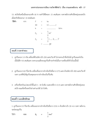 เอกสารประกอบการเรียน รายวิชาฟิสิกส์ 2 เรื่อง งานและพลังงาน หน้า 17
13. สปริงอันหนึ่งเมื่อออกแรงดึง 60 N จะทาให้ยืดออก 15 เซนติเมตร จงหาพลังงานศักย์ยืดหยุ่นของสปริง
เมื่อสปริงยืดออกมา 10 เซนติเมตร
วิธีทา จาก F = kx
60 = k ( ……………)
k = ………………… N/m
Ep =
2
1
kx2
Ep =
2
1
( …… )(…….. )2
= …………. จูล
ตอนที่ 2 จงหาคาตอบ
1. ลูกปืนมวล 1.0 กรัม เคลื่อนที่ด้วยอัตราเร็ว 250 เมตร/วินาที ไปกระทบเป้าซึ่งเป็นไม้ ลูกปืนจมลงไปใน
เนื้อไม้ลึก 4.0 เซนติเมตร จงหาแรงเฉลี่ยของลูกปืนที่กระทาต่อไม้ในการเคลื่อนที่เข้าไปในเนื้อไม้
2. ลูกปืนมวล 0.02 กิโลกรัม เคลื่อนที่ออกจากลากล้องปืนซึ่งยาว 0.75 เมตร ด้วยอัตราเร็ว 400 เมตร/วินาที
จงหา แรงที่ดันให้ลูกปืนหลุดออกจากลากล้องเป็นกี่นิวตัน
3. เครื่องชั่งสปริงแบ่งสเกลไว้ตั้งแต่ 0 – 30 นิวตัน บนสเกลที่ยาว 0.15 เมตร จงหาพลังงานศักย์ยืดหยุ่นของ
สปริง ขณะที่เครื่องสปริงอ่านค่าแรงได้ 20 นิวตัน
ตอนที่ 3 แบบฝึกทักษะ
1. ลูกปืนมวล 0.5 กิโลกรัม เคลื่อนออกจากลากล้องปืนซึ่งยาว 0.50 m ด้วยอัตราเร็ว 30 m/s จงหา พลังงาน
จลน์ของลูกปืน
วิธีทา จาก Ek =
2
1
mv2
 