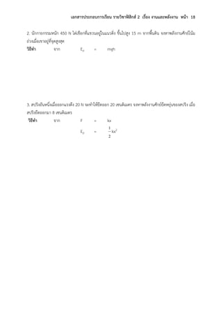 เอกสารประกอบการเรียน รายวิชาฟิสิกส์ 2 เรื่อง งานและพลังงาน หน้า 18
2. นักกายกรรมหนัก 450 N ไต่เชือกที่แขวนอยู่ในแนวดิ่ง ขึ้นไปสูง 15 m จากพื้นดิน จงหาพลังงานศักย์โน้ม
ถ่วงเมื่อเขาอยู่ที่จุดสูงสุด
วิธีทา จาก Ep = mgh
3. สปริงอันหนึ่งเมื่อออกแรงดึง 20 N จะทาให้ยืดออก 20 เซนติเมตร จงหาพลังงานศักย์ยืดหยุ่นของสปริง เมื่อ
สปริงยืดออกมา 8 เซนติเมตร
วิธีทา จาก F = kx
Ep =
2
1
kx2
 