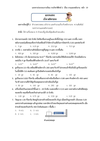 เอกสารประกอบการเรียน รายวิชาฟิสิกส์ 2 เรื่อง งานและพลังงาน หน้า 19
แบบทดสอบ
เรื่อง พลังงานกล
ผลการเรียนรู้ที่ 2 สารวจตรวจสอบ อภิปราย และคานวณเกี่ยวกับพลังงานกล ความสัมพันธ์
ระหว่างงานและพลังงานจลน์
คาสั่ง ให้กาเครื่องหมาย  คาตอบที่ถูกต้องที่สุดเพียงคาตอบเดียว
1. นักกายกรรมหนัก 500 นิวตัน ไต่เชือกที่แขวนอยู่ในแนวดิ่งขึ้นไปสูง 10.0 เมตร จากพื้น จงหา
พลังงานจลน์เฉลี่ยขณะที่เขากาลังเคลื่อนที่ ถ้าอัตราเร็วเฉลี่ยในการไต่เท่ากับ 0.50 เมตรต่อวินาที
ก. 5 จูล ข. 6.25 จูล ค. 25.0 จูล ง. 72.5 จูล
2. จากข้อ 1. จงหาพลังงานศักย์เมื่อเขาอยู่ที่จุดสูง 8 เมตร จากพื้นดิน
ก. 400 จูล ข. 500 จูล ค. 4,000 จูล ง. 5,000 จูล
3. อิเล็กตรอน 1 ตัว มีมวลประมาณ 9x10-31 กิโลกรัม จงหาจะต้องใช้อิเล็กตรอนกี่ตัว จึงจะมีพลังงาน
จลน์เป็น 9 จูล ซึ่งเคลื่อนที่ด้วยอัตราเร็ว 2x108 เมตร/วินาที
ก. 1x1014 ข. 3x1014 ค. 5x1014 ง. 9x1014
4. ลูกปืนมวล 2.0 กรัม เคลื่อนที่ด้วยอัตราเร็ว 200 เมตร/วินาที ไปกระทบเป้าซึ่งเป็นไม้ ลูกปืนจมลงไป
ในเนื้อไม้ลึก 5.0 เซนติเมตร ลูกปืนมีพลังงานจลน์เปลี่ยนไปกี่จูล
ก. 20 จูล ข. 40 จูล ค. 80 จูล ง. 100 จูล
5. ลูกปืนมวล 0.002 กิโลกรัม เคลื่อนที่ออกจากลากล้องปืนซึ่งยาว 0.80 เมตร ด้วยอัตราเร็ว 400 เมตร/
วินาที จงหางานที่ทาให้ลูกปืนหลุดออกจากลากล้องเป็นกี่จูล
ก. 80 จูล ข. 160 จูล ค. 240 จูล ง. 320 จูล
6. เครื่องชั่งสปริงแบ่งสเกลไว้ตั้งแต่ 0 – 20 นิวตัน บนสเกลที่ยาว 0.10 เมตร จงหาพลังงานศักย์ยืดหยุ่น
ของสปริง ขณะที่เครื่องสปริงอ่านค่าแรงได้ 10 นิวตัน
ก. 1.00 จูล ข. 0.75 จูล ค. 0.50 จูล ง. 0.25 จูล
7. วัตถุมวล 1.00 กิโลกรัม ติดอยู่กับปลายข้างหนึ่งของสปริง ดังรูป เมื่อสปริงถูกกดเข้า เป็นระยะ 0.20
เมตรจากตาแหน่งสมดุล แล้วถูกปล่อย จงหาอัตราเร็วของวัตถุขณะผ่านตาแหน่งสมดุลของสปริง เมื่อ
ค่าคงตัวของสปริงเท่ากับ 400 นิวตันต่อเมตร ( พื้นลื่น )
ก. 4 m/s ข. 3 m/s
ค. 2 m/s ง. 1 m/s
ตาแหน่งสมดุล
 