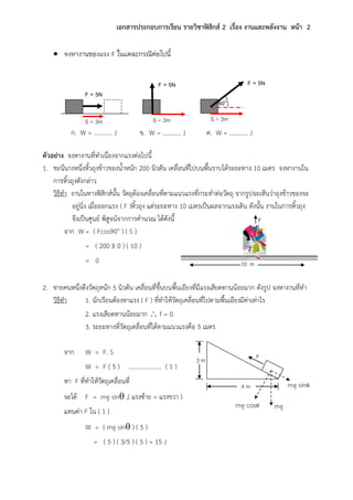 เอกสารประกอบการเรียน รายวิชาฟิสิกส์ 2 เรื่อง งานและพลังงาน หน้า 2
 จงหางานของแรง F ในแตละกรณีต่อไปนี้
ตัวอย่าง จงหางานที่ทาเนื่องจากแรงต่อไปนี้
1. ชะนีนางหนึ่งหิ้วถุงข้าวของน้าหนัก 200 นิวตัน เคลื่อนที่ไปบนพื้นราบได้ระยะทาง 10 เมตร จงหางานใน
การหิ้วถุงดังกล่าว
วิธีทา งานในทางฟิสิกส์นั้น วัตถุต้องเคลื่อนที่ตามแนวแรงที่กระทาต่อวัตถุ จากรูปจะเห็นว่าถุงข้าวของจะ
อยู่นิ่ง เมื่อออกแรง ( F )หิ้วถุง แต่ระยะทาง 10 เมตรเป็นผลจากแรงเดิน ดังนั้น งานในการหิ้วถุง
จึงเป็นศูนย์ พิสูจน์จากการคานวณ ได้ดังนี้
จาก W = ( Fcos90o ) ( S )
= ( 200 )( 0 ) ( 10 )
= 0
2. ชายคนหนึ่งดึงวัตถุหนัก 5 นิวตัน เคลื่อนที่ขึ้นบนพื้นเอียงที่มีแรงเสียดทานน้อยมาก ดังรูป จงหางานที่ทา
วิธีทา 1. นักเรียนต้องหาแรง ( F ) ที่ทาให้วัตถุเคลื่อนที่ไปตามพื้นเอียงมีค่าเท่าไร
2. แรงเสียดทานน้อยมาก  f = 0
3. ระยะทางที่วัตถุเคลื่อนที่ได้ตามแนวแรงคือ 5 เมตร
จาก W = F. S
W = F ( 5 ) …………………. ( 1 )
หา F ที่ทาให้วัตถุเคลื่อนที่
จะได้ F = mg sin ,( แรงซ้าย = แรงขวา )
แทนค่า F ใน ( 1 )
W = ( mg sin ) ( 5 )
= ( 5 ) ( 3/5 ) ( 5 ) = 15 J
10 m
F
F3 m
4 m mg sin
mg cos mg
F = 5N
S = 3m S = 3m
ก. W = ………… J
S = 3m
60o
ข. W = ………… J ค. W = ………… J
F = 5N F = 5N
 