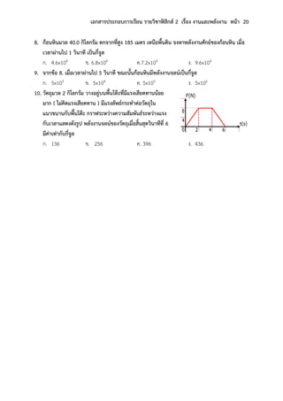 เอกสารประกอบการเรียน รายวิชาฟิสิกส์ 2 เรื่อง งานและพลังงาน หน้า 20
8. ก้อนหินมวล 40.0 กิโลกรัม ตกจากที่สูง 185 เมตร เหนือพื้นดิน จงหาพลังงานศักย์ของก้อนหิน เมื่อ
เวลาผ่านไป 1 วินาที เป็นกี่จูล
ก. 4.6x104 ข. 6.8x104 ค.7.2x104 ง. 9.6x104
9. จากข้อ 8. เมื่อเวลาผ่านไป 5 วินาที ขณะนั้นก้อนหินมีพลังงานจลน์เป็นกี่จูล
ก. 5x103 ข. 5x104 ค. 5x105 ง. 5x106
10. วัตถุมวล 2 กิโลกรัม วางอยู่บนพื้นโต๊ะที่มีแรงเสียดทานน้อย
มาก ( ไม่คิดแรงเสียดทาน ) มีแรงลัพธ์กระทาต่อวัตถุใน
แนวขนานกับพื้นโต๊ะ กราฟระหว่างความสัมพันธ์ระหว่างแรง
กับเวลาแสดงดังรูป พลังงานจลน์ของวัตถุเมื่อสิ้นสุดวินาทีที่ 6
มีค่าเท่ากับกี่จูล
ก. 136 ข. 256 ค. 396 ง. 436
 