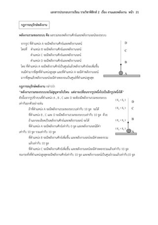 เอกสารประกอบการเรียน รายวิชาฟิสิกส์ 2 เรื่อง งานและพลังงาน หน้า 21
พลังงานรวมของระบบ คือ ผลรวมของพลังงานศักย์และพลังงานจลน์ของระบบ
กฎการอนุรักษ์พลังงาน กล่าวว่า
“พลังงานรวมของระบบจะไม่สูญหายไปไหน แต่อาจเปลี่ยนจากรูปหนึ่งไปเป็นอีกรูปหนึ่งได้”
ดังนั้นจากรูปข้างบนที่ตาแหน่ง A , B , C และ D จะต้องมีพลังงานรวมของระบบ
เท่ากันยกตัวอย่างเช่น
ถ้าที่ตาแหน่ง A จะมีพลังงานรวมของระบบเท่ากับ 10 จูล จะได้
ที่ตาแหน่ง B , C และ D จะมีพลังงานรวมของระบบเท่ากับ 10 จูล ด้วย
ถ้าแยกละเอียดเป็นพลังงานศักย์และพลังงานจลน์ จะได้
ที่ตาแหน่ง A จะมีพลังงานศักย์เท่ากับ 0 จูล และพลังงานจลน์มีค่า
เท่ากับ 10 จูล รวมเท่ากับ 10 จูล
ที่ตาแหน่ง B จะมีพลังงานศักย์เพิ่มขึ้น และพลังงานจลน์จะมีค่าลดลงรวม
แล้วเท่ากับ 10 จูล
ที่ตาแหน่ง C จะมีพลังงานศักย์เพิ่มขึ้น และพลังงานจลน์จะมีค่าลดลงรวมแล้วเท่ากับ 10 จูล
จนกระทั่งที่ตาแหน่งสูงสุดจะมีพลังงานศักย์เท่ากับ 10 จูล และพลังงานจลน์เป็นศูนย์รวมแล้วเท่ากับ10 จูล
A
C
D
B
จากรูป ที่ตาแหน่ง A จะมีพลังงานศักย์และพลังงานจลน์
โดยที่ ตาแหน่ง B จะมีพลังงานศักย์และพลังงานจลน์
ตาแหน่ง C จะมีพลังงานศักย์และพลังงานจลน์
ตาแหน่ง D จะมีพลังงานศักย์และพลังงานจลน์
โดย ที่ตาแหน่ง A จะมีพลังงานศักย์เป็นศูนย์แล้วพลังงานศักย์จะเพิ่มขึ้น
จนมีค่ามากที่สุดที่ตาแหน่งสูงสุด และที่ตาแหน่ง A จะมีค่าพลังงานจลน์
มากที่สุดแล้วพลังงานจลน์จะมีค่าลดลงจนเป็นศูนย์ที่ตาแหน่งสูงสุด
A
C
D
B
( Ep + Ek )
( Ep + Ek )
( Ep + Ek )
( Ep + Ek )
กฎการอนุรักษ์พลังงาน
 
