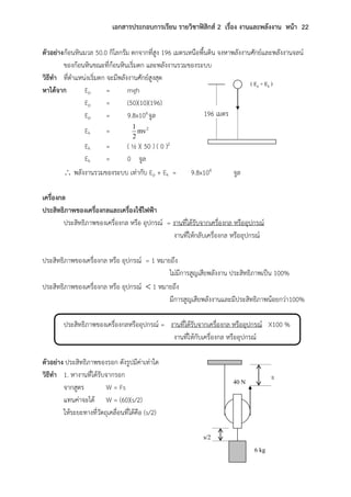 เอกสารประกอบการเรียน รายวิชาฟิสิกส์ 2 เรื่อง งานและพลังงาน หน้า 22
ตัวอย่างก้อนหินมวล 50.0 กิโลกรัม ตกจากที่สูง 196 เมตรเหนือพื้นดิน จงหาพลังงานศักย์และพลังงานจลน์
ของก้อนหินขณะที่ก้อนหินเริ่มตก และพลังงานรวมของระบบ
วิธีทา ที่ตาแหน่งเริ่มตก จะมีพลังงานศักย์สูงสุด
หาได้จาก Ep = mgh
Ep = (50)(10)(196)
Ep = 9.8x104จูล
Ek = 2
mv
2
1
Ek = ( ½ )( 50 ) ( 0 )2
Ek = 0 จูล
 พลังงานรวมของระบบ เท่ากับ Ep + Ek = 9.8x104 จูล
เครื่องกล
ประสิทธิภาพของเครื่องกลและเครื่องใช้ไฟฟ้า
ประสิทธิภาพของเครื่องกล หรือ อุปกรณ์ = งานที่ได้รับจากเครื่องกล หรืออุปกรณ์
งานที่ให้กลับเครื่องกล หรืออุปกรณ์
ประสิทธิภาพของเครื่องกล หรือ อุปกรณ์ = 1 หมายถึง
ไม่มีการสูญเสียพลังงาน ประสิทธิภาพเป็น 100%
ประสิทธิภาพของเครื่องกล หรือ อุปกรณ์  1 หมายถึง
มีการสูญเสียพลังงานและมีประสิทธิภาพน้อยกว่า100%
ประสิทธิภาพของเครื่องกลหรืออุปกรณ์ = งานที่ได้รับจากเครื่องกล หรืออุปกรณ์ X100 %
งานที่ให้กับเครื่องกล หรืออุปกรณ์
ตัวอย่าง ประสิทธิภาพของรอก ดังรูปมีค่าเท่าใด
วิธีทา 1. หางานที่ได้รับจากรอก
จากสูตร W = Fs
แทนค่าจะได้ W = (60)(s/2)
ให้ระยะทางที่วัตถุเคลื่อนที่ได้คือ (s/2)
( Ep + Ek )
196 เมตร
40 N
6 kg
s
s/2
 