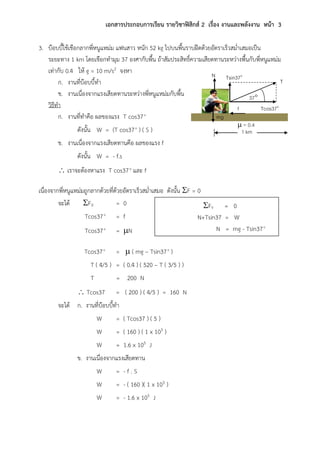 เอกสารประกอบการเรียน รายวิชาฟิสิกส์ 2 เรื่อง งานและพลังงาน หน้า 3
3. บ๊อบบี้ใช้เชือกลากพี่หนูแหม่ม แฟนสาว หนัก 52 kg ไปบนพื้นราบฝืดด้วยอัตราเร็วสม่าเสมอเป็น
ระยะทาง 1 km โดยเชือกทามุม 37 องศากับพื้น ถ้าสัมประสิทธิ์ความเสียดทานระหว่างพื้นกับพี่หนูแหม่ม
เท่ากับ 0.4 ให้ g = 10 m/s2 จงหา
ก. งานที่บ๊อบบี้ทา
ข. งานเนื่องจากแรงเสียดทานระหว่างพี่หนูแหม่มกับพื้น
วิธีทา
ก. งานที่ทาคือ ผลของแรง T cos37o
ดังนั้น W = (T cos37o
) ( S )
ข. งานเนื่องจากแรงเสียดทานคือ ผลของแรง f
ดังนั้น W = - f.s
 เราจะต้องหาแรง T cos37o
และ f
เนื่องจากพี่หนูแหม่มถูกลากด้วยที่ด้วยอัตราเร็วสม่าเสมอ ดังนั้น F = 0
จะได้ FX = 0
Tcos37o
= f
Tcos37o
= N
Tcos37o
=  ( mg – Tsin37o
)
T ( 4/5 ) = ( 0.4 ) ( 520 – T ( 3/5 ) )
T = 200 N
 Tcos37 = ( 200 ) ( 4/5 ) = 160 N
จะได้ ก. งานที่บ๊อบบี้ทา
W = ( Tcos37 ) ( 5 )
W = ( 160 ) ( 1 x 103 )
W = 1.6 x 105 J
ข. งานเนื่องจากแรงเสียดทาน
W = - f . S
W = - ( 160 )( 1 x 103 )
W = - 1.6 x 105 J
FY = 0
N+Tsin37 = W
N = mg - Tsin37o
mg
37
N
f
Tsin37o
Tcos37o
T
 = 0.4
1 km
 