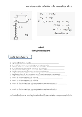 เอกสารประกอบการเรียน รายวิชาฟิสิกส์ 2 เรื่อง งานและพลังงาน หน้า 32
แบบฝึกหัด
เรื่อง กฎการอนุรักษ์พลังงาน
ตอนที่ 1 เติมคาลงในช่องว่าง
1. กฎการอนุรักษ์พลังงาน หมายถึง ……………………………………………………………………
2. ในกรณีที่ไม่มีแรงภายนอกมากระทา พลังงานกล เป็นผลรวมของ………………………………………
3. ในกรณีที่มีแรงภายนอกมากระทา พลังงานกล เป็นผลรวมของ…………………………………………
4. วัตถุที่ตกอย่างอิสระ กรณีนี้ถือว่ามีแรงภายนอกมากระทาหรือไม่ ………………………………………
5. วัตถุที่เคลื่อนที่ไปบนพื้นที่มีแรงเสียดทาน กรณีนี้ถือว่ามีแรงภายนอกมากระทาหรือไม่ ………………
6. จากข้อ 4 พลังงานกลของระบบ มี อะไรบ้าง ……………………………………………………………
7. จากข้อ 5 พลังงานกลของระบบ มี อะไรบ้าง ……………………………………………………………
8. จากข้อ 4 เมื่อนามาเขียนในรูป กฎการอนุรักษ์พลังงาน จะมีสมการเป็นอย่างไร ………………………
………………………………………………………………………………………………………
9. จากข้อ 5 เมื่อนามาเขียนในรูป กฎการอนุรักษ์พลังงาน จะมีสมการเป็นอย่างไร ………………………
…………………………………………………………………………………………………………
10. โยนวัตถุขึ้นไปในอากาศ ขณะที่วัตถุกาลังเคลื่อนที่ กรณีนี้ ทุกตาแหน่งพลังงานกลของระบบจะมีอะไรบ้าง
…………………………………………………………………………………………………………
 