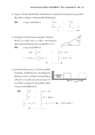 เอกสารประกอบการเรียน รายวิชาฟิสิกส์ 2 เรื่อง งานและพลังงาน หน้า 33
11. วัตถุมวล 5 กิโลกรัม เคลื่อนที่บนพื้นราบลื่นด้วยอัตราเร็ว 4 เมตรต่อวินาที เข้าชนสปริงปรากฏว่าสปริงหด
สั้นมากที่สุด 8 เซนติเมตร ค่านิจของสปริงมีค่ากี่นิวตันต่อเมตร
วิธีทา จากกฎการอนุรักษ์พลังงาน
2
1
mv2 =
2
1
kx2
( 5 ) ( …… )2 = k ( …………… )2
k = …………………. N/m
12. หินก้อนมีมวล 8 กิโลกรัม ไถลลงตามเนินเอียง ถ้าก้อนหินมี
อัตราเร็ว 2 m/s ที่จุด X และ 3 m/s ที่จุด Y จงหางานของแรง
เสียดทานที่กระทาต่อก้อนหิน ในช่วงการเคลื่อนที่จาก X ไป Y
วิธีทา จากกฎการอนุรักษ์พลังงาน
mgh +
2
1
mvx
2 =
2
1
mvy
2 + Wf
( …… )( 10 )( ….. )+
2
1
( 8 ) (…. )2 =
2
1
( ….. )( 3 )2 + Wf
Wf = ………… จูล
13. ผูกสปริงอันหนึ่งกับมวลขนาด 3 กิโลกรัม และยึดติด
กับผนังดังรูป สปริงมีค่านิจเท่ากับ 100 นิวตันต่อเมตร
เมื่อดังออกจากเดิม 15 เซนติเมตร แล้วปล่อยให้มวล
เคลื่อนที่ พบว่าขณะที่มวลผ่านตาแหน่งสมดุล วัด
ความเร็วได้ 1 เมตรต่อวินาที สัมประสิทธิ์ความเสียด
ทานระหว่างมวลกับพื้นมีค่าเท่าใด
วิธีทา
2
1
kx2 =
2
1
mv2 + Wf
2
1
kx2 =
2
1
mv2 + mg.x
2
1
(……. )(…….) 2=
2
1
( …… )( ……. ) 2 + (……. )(10).( 15x10- 2)
 = ………………….
X
Y
5 m
8 m
15 cm
 