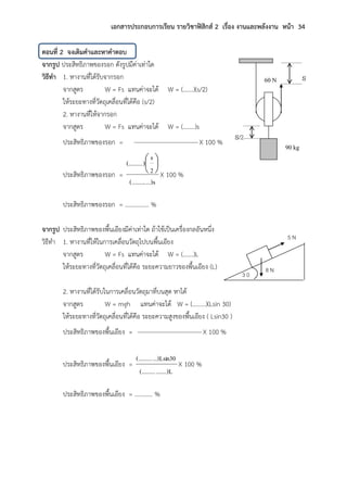 เอกสารประกอบการเรียน รายวิชาฟิสิกส์ 2 เรื่อง งานและพลังงาน หน้า 34
ตอนที่ 2 จงเติมคาและหาคาตอบ
จากรูป ประสิทธิภาพของรอก ดังรูปมีค่าเท่าใด
วิธีทา 1. หางานที่ได้รับจากรอก
จากสูตร W = Fs แทนค่าจะได้ W = (…….)(s/2)
ให้ระยะทางที่วัตถุเคลื่อนที่ได้คือ (s/2)
2. หางานที่ให้จากรอก
จากสูตร W = Fs แทนค่าจะได้ W = (……..)s
ประสิทธิภาพของรอก = X 100 %
ประสิทธิภาพของรอก =
...)s(.........
2
s
)(......... 





X 100 %
ประสิทธิภาพของรอก = ……………. %
จากรูป ประสิทธิภาพของพื้นเอียงมีค่าเท่าใด ถ้าใช้เป็นเครื่องกลอันหนึ่ง
วิธีทา 1. หางานที่ให้ในการเคลื่อนวัตถุไปบนพื้นเอียง
จากสูตร W = Fs แทนค่าจะได้ W = (…….)L
ให้ระยะทางที่วัตถุเคลื่อนที่ได้คือ ระยะความยาวของพื้นเอียง (L)
2. หางานที่ได้รับในการเคลื่อนวัตถุมาที่บนสุด หาได้
จากสูตร W = mgh แทนค่าจะได้ W = (………)(Lsin 30)
ให้ระยะทางที่วัตถุเคลื่อนที่ได้คือ ระยะความสูงของพื้นเอียง ( Lsin30 )
ประสิทธิภาพของพื้นเอียง = X 100 %
ประสิทธิภาพของพื้นเอียง =
.......)L(.........
...)Lsin30(.........
X 100 %
ประสิทธิภาพของพื้นเอียง = ………… %
60 N
90 kg
s
s/2
5 N
8 N
3 0
 