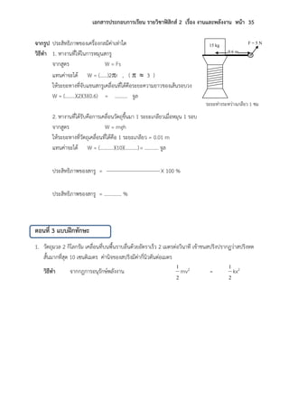 เอกสารประกอบการเรียน รายวิชาฟิสิกส์ 2 เรื่อง งานและพลังงาน หน้า 35
จากรูป ประสิทธิภาพของเครื่องกลมีค่าเท่าใด
วิธีทา 1. หางานที่ให้ในการหมุนสกรู
จากสูตร W = Fs
แทนค่าจะได้ W = (……)2r , (   3 )
ให้ระยะทางที่จับแขนสกรูเคลื่อนที่ได้คือระยะความยาวของเส้นรอบวง
W = (……..)(2)(3)(0.6) = ………. จูล
2. หางานที่ได้รับคือการเคลื่อนวัตถุขึ้นมา 1 ระยะเกลียวเมื่อหมุน 1 รอบ
จากสูตร W = mgh
ให้ระยะทางที่วัตถุเคลื่อนที่ได้คือ 1 ระยะเกลียว = 0.01 m
แทนค่าจะได้ W = (………..)(10)(……….)= ……….. จูล
ประสิทธิภาพของสกรู = X 100 %
ประสิทธิภาพของสกรู = ………….. %
ตอนที่ 3 แบบฝึกทักษะ
1. วัตถุมวล 2 กิโลกรัม เคลื่อนที่บนพื้นราบลื่นด้วยอัตราเร็ว 2 เมตรต่อวินาที เข้าชนสปริงปรากฏว่าสปริงหด
สั้นมากที่สุด 10 เซนติเมตร ค่านิจของสปริงมีค่ากี่นิวตันต่อเมตร
วิธีทา จากกฎการอนุรักษ์พลังงาน
2
1
mv2 =
2
1
kx2
F = 5 N
ระยะห่างระหว่างเกลียว 1 ซม
15 kg
0.6 m
 