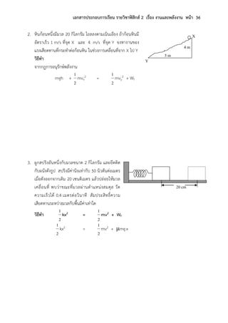 เอกสารประกอบการเรียน รายวิชาฟิสิกส์ 2 เรื่อง งานและพลังงาน หน้า 36
2. หินก้อนหนึ่งมีมวล 20 กิโลกรัม ไถลลงตามเนินเอียง ถ้าก้อนหินมี
อัตราเร็ว 1 m/s ที่จุด X และ 4 m/s ที่จุด Y จงหางานของ
แรงเสียดทานที่กระทาต่อก้อนหิน ในช่วงการเคลื่อนที่จาก X ไป Y
วิธีทา
จากกฎการอนุรักษ์พลังงาน
mgh +
2
1
mvx
2 =
2
1
mvy
2 + Wf
3. ผูกสปริงอันหนึ่งกับมวลขนาด 2 กิโลกรัม และยึดติด
กับผนังดังรูป สปริงมีค่านิจเท่ากับ 50 นิวตันต่อเมตร
เมื่อดังออกจากเดิม 20 เซนติเมตร แล้วปล่อยให้มวล
เคลื่อนที่ พบว่าขณะที่มวลผ่านตาแหน่งสมดุล วัด
ความเร็วได้ 0.4 เมตรต่อวินาที สัมประสิทธิ์ความ
เสียดทานระหว่างมวลกับพื้นมีค่าเท่าใด
วิธีทา
2
1
kx2 =
2
1
mv2 + Wf
2
1
kx2 =
2
1
mv2 + mg.x
X
Y
4 m
5 m
20 cm
 