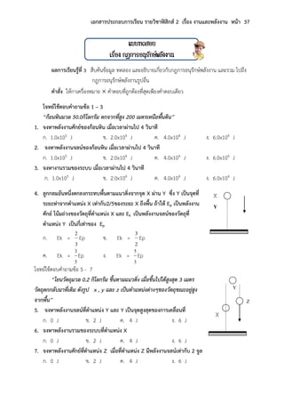 เอกสารประกอบการเรียน รายวิชาฟิสิกส์ 2 เรื่อง งานและพลังงาน หน้า 37
แบบทดสอบ
เรื่อง กฏการอนุรักษ์พลังงาน
ผลการเรียนรู้ที่ 3 สืบค้นข้อมูล ทดลอง และอธิบายเกี่ยวกับกฎการอนุรักษ์พลังงาน และรวม ไปถึง
กฎการอนุรักษ์พลังงานรูปอื่น
คาสั่ง ให้กาเครื่องหมาย  คาตอบที่ถูกต้องที่สุดเพียงคาตอบเดียว
โจทย์ใช้ตอบคาถามข้อ 1 – 3
“ก้อนหินมวล 50.0กิโลกรัม ตกจำกที่สูง 200 เมตรเหนือพื้นดิน”
1. จงหาพลังงานศักย์ของก้อนหิน เมื่อเวลาผ่านไป 4 วินาที
ก. 1.0x105 J ข. 2.0x104 J ค. 4.0x104 J ง. 6.0x104 J
2. จงหาพลังงานจลน์ของก้อนหิน เมื่อเวลาผ่านไป 4 วินาที
ก. 1.0x105 J ข. 2.0x104 J ค. 4.0x104 J ง. 6.0x104 J
3. จงหางานรวมของระบบ เมื่อเวลาผ่านไป 4 วินาที
ก. 1.0x105 J ข. 2.0x104 J ค. 4.0x104 J ง. 6.0x104 J
4. ลูกกลมอันหนึ่งตกลงกระทบพื้นตามแนวดิ่งจากจุด X ผ่าน Y ซึ่ง Y เป็นจุดที่
ระยะห่าจากตาแหน่ง X เท่ากับ2/5ของระยะ X ถึงพื้น ถ้าให้ Ep เป็นพลังงาน
ศักย์ โน้มถ่วงของวัตถุที่ตาแหน่ง X และ Ek เป็นพลังงานจลน์ของวัตถุที่
ตาแหน่ง Y เป็นกี่เท่าของ Ep
ก. Ek =
3
2
Ep ข. Ek =
2
3
Ep
ค. Ek =
5
3
Ep ง. Ek =
3
5
Ep
โจทย์ใช้ตอบคาถามข้อ 5 - 7
“โยนวัตถุมวล 0.2 กิโลกรัม ขึ้นตำมแนวดิ่ง เมื่อขึ้นไปได้สูงสุด 3 เมตร
วัตถุตกกลับมำที่เดิม ดังรูป x , y และ z เป็นตำแหน่งต่ำงๆของวัตถุขณะอยู่สูง
จำกพื้น”
5. จงหาพลังงานจลน์ที่ตาแหน่ง Y และ Y เป็นจุดสูงสุดของการเคลื่อนที่
ก. 0 J ข. 2 J ค. 4 J ง. 6 J
6. จงหาพลังงานรวมของระบบที่ตาแหน่ง X
ก. 0 J ข. 2 J ค. 4 J ง. 6 J
7. จงหาพลังงานศักย์ที่ตาแหน่ง Z เมื่อที่ตาแหน่ง Z มีพลังงานจลน์เท่ากับ 2 จูล
ก. 0 J ข. 2 J ค. 4 J ง. 6 J
X
Y
X
Y
Z
 