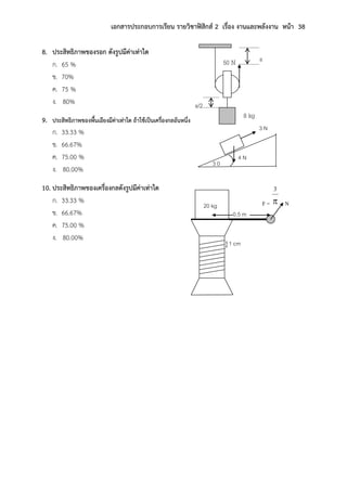 เอกสารประกอบการเรียน รายวิชาฟิสิกส์ 2 เรื่อง งานและพลังงาน หน้า 38
8. ประสิทธิภาพของรอก ดังรูปมีค่าเท่าใด
ก. 65 %
ข. 70%
ค. 75 %
ง. 80%
9. ประสิทธิภาพของพื้นเอียงมีค่าเท่าใด ถ้าใช้เป็นเครื่องกลอันหนึ่ง
ก. 33.33 %
ข. 66.67%
ค. 75.00 %
ง. 80.00%
10. ประสิทธิภาพของเครื่องกลดังรูปมีค่าเท่าใด
ก. 33.33 %
ข. 66.67%
ค. 75.00 %
ง. 80.00%
3 N
4 N
3 0
F = N
}1 cm
20 kg
0.5 m
50 N
8 kg
s
s/2
 