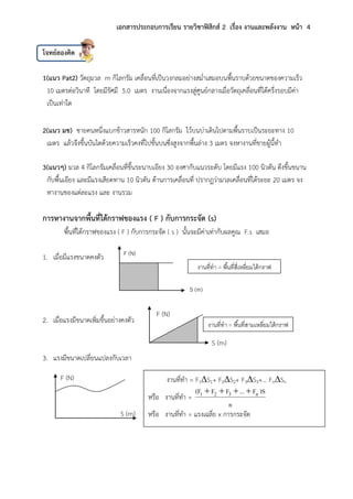 เอกสารประกอบการเรียน รายวิชาฟิสิกส์ 2 เรื่อง งานและพลังงาน หน้า 4
โจทย์ลองคิด
1(แนว Pat2) วัตถุมวล m กิโลกรัม เคลื่อนที่เป็นวงกลมอย่างสม่าเสมอบนพื้นราบด้วยขนาดของความเร็ว
10 เมตรต่อวินาที โดยมีรัศมี 5.0 เมตร งานเนื่องจากแรงสู่ศูนย์กลางเมื่อวัตถุเคลื่อนที่ได้ครึ่งรอบมีค่า
เป็นเท่าใด
2(แนว มช) ชายคนหนึ่งแบกข้าวสารหนัก 100 กิโลกรัม ไว้บนบ่าเดินไปตามพื้นราบเป็นระยะทาง 10
เมตร แล้วจึงขึ้นบันไดด้วยความเร็วคงที่ไปชั้นบนซึ่งสูงจากพื้นล่าง 3 เมตร จงหางานที่ชายผู้นี้ทา
3(แนวๆ) มวล 4 กิโลกรัมเคลื่อนที่ขึ้นระนาบเอียง 30 องศากับแนวระดับ โดยมีแรง 100 นิวตัน ดึงขึ้นขนาน
กับพื้นเอียง และมีแรงเสียดทาน 10 นิวตัน ต้านการเคลื่อนที่ ปรากฏว่ามวลเคลื่อนที่ได้ระยะ 20 เมตร จง
หางานของแต่ละแรง และ งานรวม
การหางานจากพื้นที่ใต้กราฟของแรง ( F ) กับการกระจัด (s)
พื้นที่ใต้กราฟของแรง ( F ) กับการกระจัด ( s ) นั้นจะมีค่าเท่ากับผลคูณ F.s เสมอ
1. เมื่อมีแรงขนาดคงตัว
2. เมื่อแรงมีขนาดเพิ่มขึ้นอย่างคงตัว
3. แรงมีขนาดเปลี่ยนแปลงกับเวลา
งานที่ทา = F1S1+ F2S2+ F3S3+… FnSn
หรือ งานที่ทา =
หรือ งานที่ทา = แรงเฉลี่ย x การกระจัด
F (N)
S (m)
งานที่ทา = พื้นที่สี่เหลี่ยมใต้กราฟ
F (N)
S (m)
งานที่ทา = พื้นที่สามเหลี่ยมใต้กราฟ
F (N)
S (m)
 