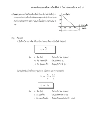เอกสารประกอบการเรียน รายวิชาฟิสิกส์ 2 เรื่อง งานและพลังงาน หน้า 6
6 (แนวๆ) แรงกระทาต่อวัตถุหนึ่ง เมื่อนาค่าแรงที่กระทาต่อวัตถุใน
แนวขนานกับการเคลื่อนที่มาเขียนกราฟความสัมพันธ์ระหว่างแรง
กับการกระจัดได้ดังรูป จงหางานที่เกิดขึ้น เมื่อการกระจัดเป็น 40
เมตร
กาลัง ( Power )
กาลังคือ ปริมาณงานที่ทาได้ในหนึ่งหน่วยเวลา มีหน่วยเป็น วัตต์ ( Watt )
t
W
P 
เมื่อ P คือ กาลัง มีหน่วยเป็นวัตต์ ( Watt )
W คือ งานที่ทาได้ มีหน่วยเป็นจูล ( J )
t คือ ช่วงเวลาที่ใช้ มีหน่วยเป็นวินาที ( s )
ในกรณีที่วัตถุเคลื่อนที่ด้วยความเร็วคงที่ เนื่องจาก แรง F กาลังที่ใช้คือ
t
F.s
t
W
P 
F.vP 
เมื่อ P คือ กาลัง มีหน่วยเป็นวัตต์ ( Watt )
F คือ แรงที่ทา มีหน่วยเป็นนิวตัน ( N )
v คือ ความเร็วเฉลี่ย มีหน่วยเป็นเมตรต่อวินาที ( m/s )
 