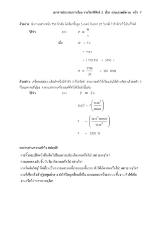 เอกสารประกอบการเรียน รายวิชาฟิสิกส์ 2 เรื่อง งานและพลังงาน หน้า 7
ตัวอย่าง นักกายกรรมหนัก 750 นิวตัน ไต่เชือกขึ้นสูง 5 เมตร ในเวลา 25 วินาที กาลังที่เขาใช้เป็นกี่วัตต์
วิธีทา จาก
t
W
P 
เมื่อ W = F.s
= mg.s
= ( 750 )(5) = 3750 J
25
3750
P  = 150 Watt
ตัวอย่าง เครื่องยนต์ของเรือลาหนึ่งมีกาลัง 3 กิโลวัตต์ สามารถทาให้เรือแล่นได้ด้วยอัตราเร็วคงตัว 9
กิโลเมตรต่อชั่วโมง จงหาแรงจากเครื่องยนต์ที่ทาให้เรือลานี้แล่น
วิธีทา จาก F.vP 
3x103 = F 





60x60
9x103
F = 





3
3
9x10
x60x603x10
F = 1200 N
ลองทบทวนความเข้าใจ หน่อยสิ!
 
