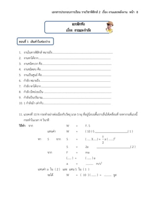 เอกสารประกอบการเรียน รายวิชาฟิสิกส์ 2 เรื่อง งานและพลังงาน หน้า 8
แบบฝึกหัด
เรื่อง งานและกาลัง
ตอนที่ 1 เติมคาในช่องว่าง
1. งานในทางฟิสิกส์ หมายถึง…………………………………………………………………………..….
2. งานหาได้จาก…………………………………………………………………………………...……..…
3. งานชนิดบวก คือ……………………………………………………………………………...………….
4. งานชนิดลบ คือ………………………………………………………………………………………..…
5. งานเป็นศูนย์ คือ………………………………………………………………………………….………
6. กาลัง หมายถึง……………………………………………………………………………………………
7. กาลัง หาได้จาก…………………………………………………………………………………………..
8. กาลัง มีหน่วยเป็น ……………………………………………………………………………………….
9. กาลังเป็นปริมาณ…………………………………………………………………………………………
10. 1 กาลังม้า เท่ากับ……………………………………………………………………………………….
11. แรงคงที่ 10 N กระทาอย่างต่อเนื่องกับวัตถุ มวล 5 kg ที่อยู่นิ่งบนพื้นราบลื่นให้เคลื่อนที่ จงหางานที่แรงนี้
กระทาในเวลา 4 วินาที
วิธีทา จาก W = F. S
แทนค่า W = ( 10 ) S ( 1 )
หา S จาก S = ( ….. )(……) +
2
1
a ( …….)2
S = 2a ( 2 )
จาก F = ma
(…… ) = ( …… ) a
a = ……….. m/s2
แทนค่า a ใน ( 2 ) และ แทน S ใน ( 1 )
จะได้ W = ( 10 ) ( ……. ) = ……….. จูล
 