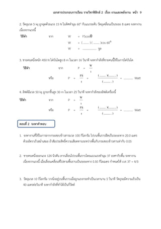 เอกสารประกอบการเรียน รายวิชาฟิสิกส์ 2 เรื่อง งานและพลังงาน หน้า 9
2. วัตถุมวล 5 kg ถูกฉุดด้วยแรง 15 N ในทิศทามุม 60o กับแนวระดับ วัตถุเคลื่อนเป็นระยะ 8 เมตร จงหางาน
เนื่องจากแรงนี้
วิธีทา จาก W = FScos
W = ( …….. ) ( ……… )cos 60
W = ……………….. จูล
3. ชายคนหนึ่งหนัก 450 N ไต่บันไดสูง 8 m ในเวลา 16 วินาที จงหากาลังที่ชายคนนี้ใช้ในการไต่บันได
วิธีทา จาก P =
t
W
หรือ P =
t
FS
=
)...........(
)..)(.................(
= …………. Watt
4. ลิฟต์มีมวล 50 kg ถูกยกขึ้นสูง 30 m ในเวลา 25 วินาที จงหากาลังของลิฟต์เครื่องนี้
วิธีทา จาก P =
t
W
หรือ P =
t
FS
=
)...........(
)..)(.................(
= …………. Watt
ตอนที่ 2 จงหาคาตอบ
1. จงหางานที่ใช้ในการลากกระสอบข้าวสารมวล 100 กิโลกรัม ไปบนพื้นราบฝืดเป็นระยะทาง 20.0 เมตร
ด้วยอัตราเร็วสม่าเสมอ ถ้าสัมประสิทธิ์ความเสียดทานระหว่างพื้นกับกระสอบข้าวสารเท่ากับ 0.05
2. ชายคนหนึ่งออกแรง 124 นิวตัน ลากเลื่อนไปบนพื้นราบโดยแนวแรงทามุม 37 องศากับพื้น จงหางาน
เนื่องจากแรงนี้ เมื่อเลื่อนเคลื่อนที่ไปตามพื้นราบเป็นระยะทาง 0.50 กิโลเมตร กาหนดให้ cot 37 = 4/3
3. วัตถุมวล 10 กิโลกรัม วางนิ่งอยู่บนพื้นราบเมื่อถูกแรงกระทาเป็นเวลานาน 5 วินาที วัตถุจะมีความเร็วเป็น
40 เมตรต่อวินาที จงหากาลังที่ทาได้เป็นกี่วัตต์
 