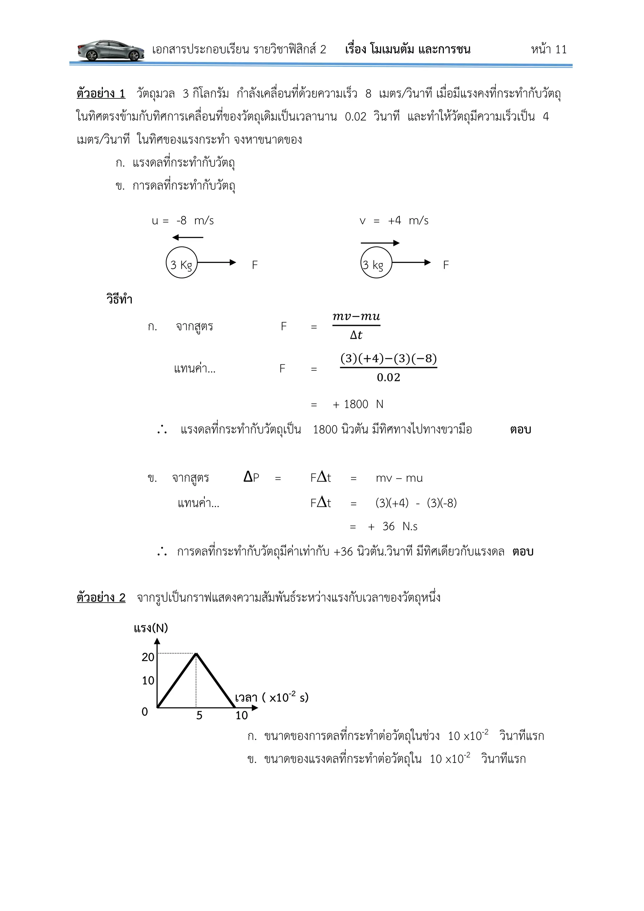 เอกสารประกอบเรียน รายวิชาฟิสิกส์ 2 เรื่อง โมเมนตัม และการชน หน้า 11
ตัวอย่าง 1 วัตถุมวล 3 กิโลกรัม กาลังเคลื่อนที่ด้วยความเร็ว 8 เมตร/วินาที เมื่อมีแรงคงที่กระทากับวัตถุ
ในทิศตรงข้ามกับทิศการเคลื่อนที่ของวัตถุเดิมเป็นเวลานาน 0.02 วินาที และทาให้วัตถุมีความเร็วเป็น 4
เมตร/วินาที ในทิศของแรงกระทา จงหาขนาดของ
ก. แรงดลที่กระทากับวัตถุ
ข. การดลที่กระทากับวัตถุ
u = -8 m/s v = +4 m/s
3 Kg F 3 kg F
วิธีทา
ก. จากสูตร F =
𝑚𝑣−𝑚𝑢
∆𝑡
แทนค่า… F =
(3)(+4)−(3)(−8)
0.02
= + 1800 N
 แรงดลที่กระทากับวัตถุเป็น 1800 นิวตัน มีทิศทางไปทางขวามือ ตอบ
ข. จากสูตร ΔP = Ft = mv – mu
แทนค่า… Ft = (3)(+4) - (3)(-8)
= + 36 N.s
 การดลที่กระทากับวัตถุมีค่าเท่ากับ +36 นิวตัน.วินาที มีทิศเดียวกับแรงดล ตอบ
ตัวอย่าง 2 จากรูปเป็นกราฟแสดงความสัมพันธ์ระหว่างแรงกับเวลาของวัตถุหนึ่ง
ก. ขนาดของการดลที่กระทาต่อวัตถุในช่วง 10 x10-2 วินาทีแรก
ข. ขนาดของแรงดลที่กระทาต่อวัตถุใน 10 x10-2 วินาทีแรก
แรง(N)
เวลา ( x10-2 s)
1050
10
20
 