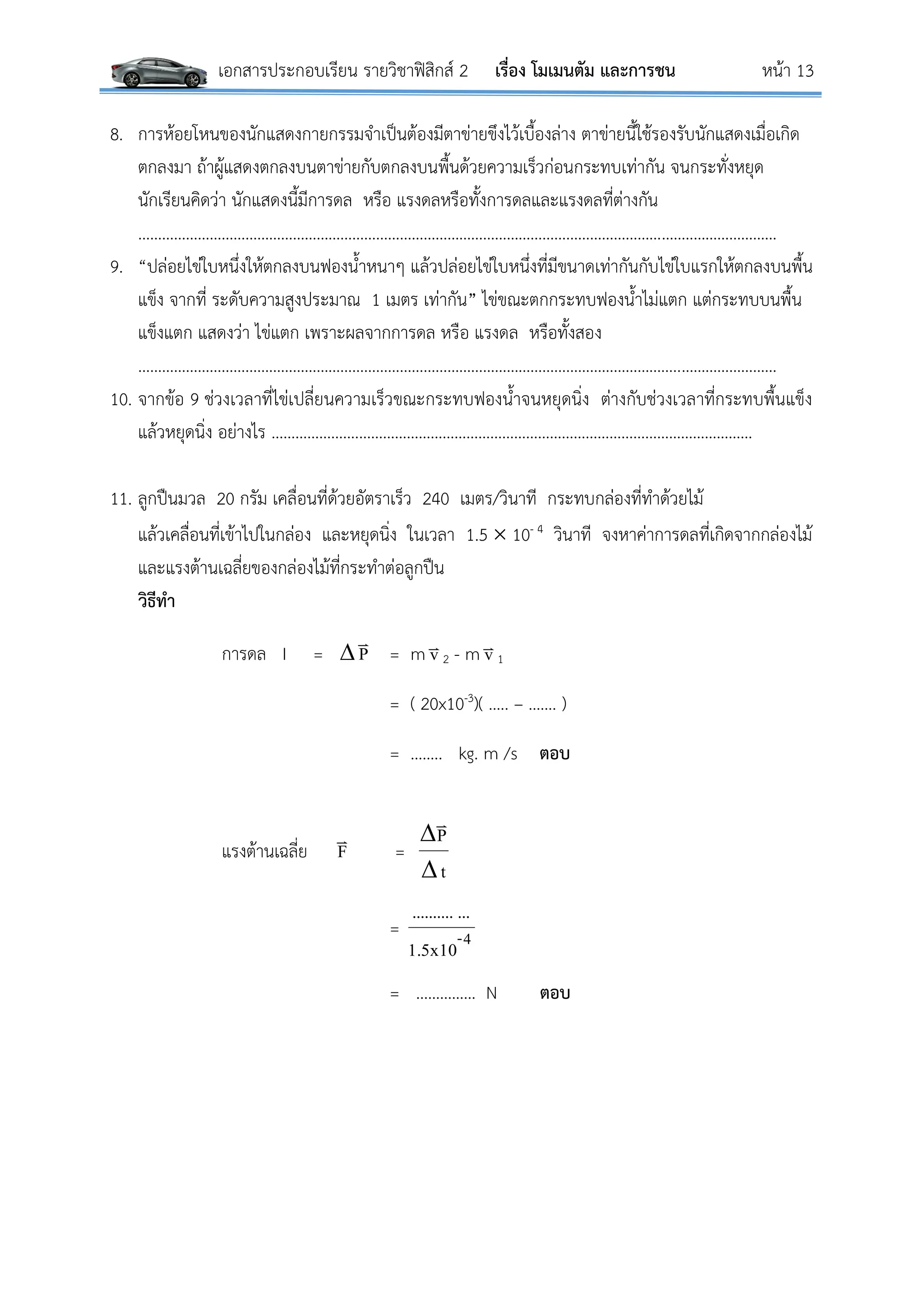 เอกสารประกอบเรียน รายวิชาฟิสิกส์ 2 เรื่อง โมเมนตัม และการชน หน้า 13
8. การห้อยโหนของนักแสดงกายกรรมจาเป็นต้องมีตาข่ายขึงไว้เบื้องล่าง ตาข่ายนี้ใช้รองรับนักแสดงเมื่อเกิด
ตกลงมา ถ้าผู้แสดงตกลงบนตาข่ายกับตกลงบนพื้นด้วยความเร็วก่อนกระทบเท่ากัน จนกระทั่งหยุด
นักเรียนคิดว่า นักแสดงนี้มีการดล หรือ แรงดลหรือทั้งการดลและแรงดลที่ต่างกัน
…………………………………………………………………………………………………………………………..…………………
9. “ปล่อยไข่ใบหนึ่งให้ตกลงบนฟองน้าหนาๆ แล้วปล่อยไข่ใบหนึ่งที่มีขนาดเท่ากันกับไข่ใบแรกให้ตกลงบนพื้น
แข็ง จากที่ ระดับความสูงประมาณ 1 เมตร เท่ากัน” ไข่ขณะตกกระทบฟองน้าไม่แตก แต่กระทบบนพื้น
แข็งแตก แสดงว่า ไข่แตก เพราะผลจากการดล หรือ แรงดล หรือทั้งสอง
………………………………………………………………………………………………………………………..……………………
10. จากข้อ 9 ช่วงเวลาที่ไข่เปลี่ยนความเร็วขณะกระทบฟองน้าจนหยุดนิ่ง ต่างกับช่วงเวลาที่กระทบพื้นแข็ง
แล้วหยุดนิ่ง อย่างไร ………………….………………………………………………………………………………………
11. ลูกปืนมวล 20 กรัม เคลื่อนที่ด้วยอัตราเร็ว 240 เมตร/วินาที กระทบกล่องที่ทาด้วยไม้
แล้วเคลื่อนที่เข้าไปในกล่อง และหยุดนิ่ง ในเวลา 1.5  10- 4 วินาที จงหาค่าการดลที่เกิดจากกล่องไม้
และแรงต้านเฉลี่ยของกล่องไม้ที่กระทาต่อลูกปืน
วิธีทา
การดล I =  P

= m v
2 - m v
1
= ( 20x10-3)( ….. – ……. )
= …….. kg. m /s ตอบ
แรงต้านเฉลี่ย F

=
t
P



= 4-
1.5x10
.............
= …………… N ตอบ
 