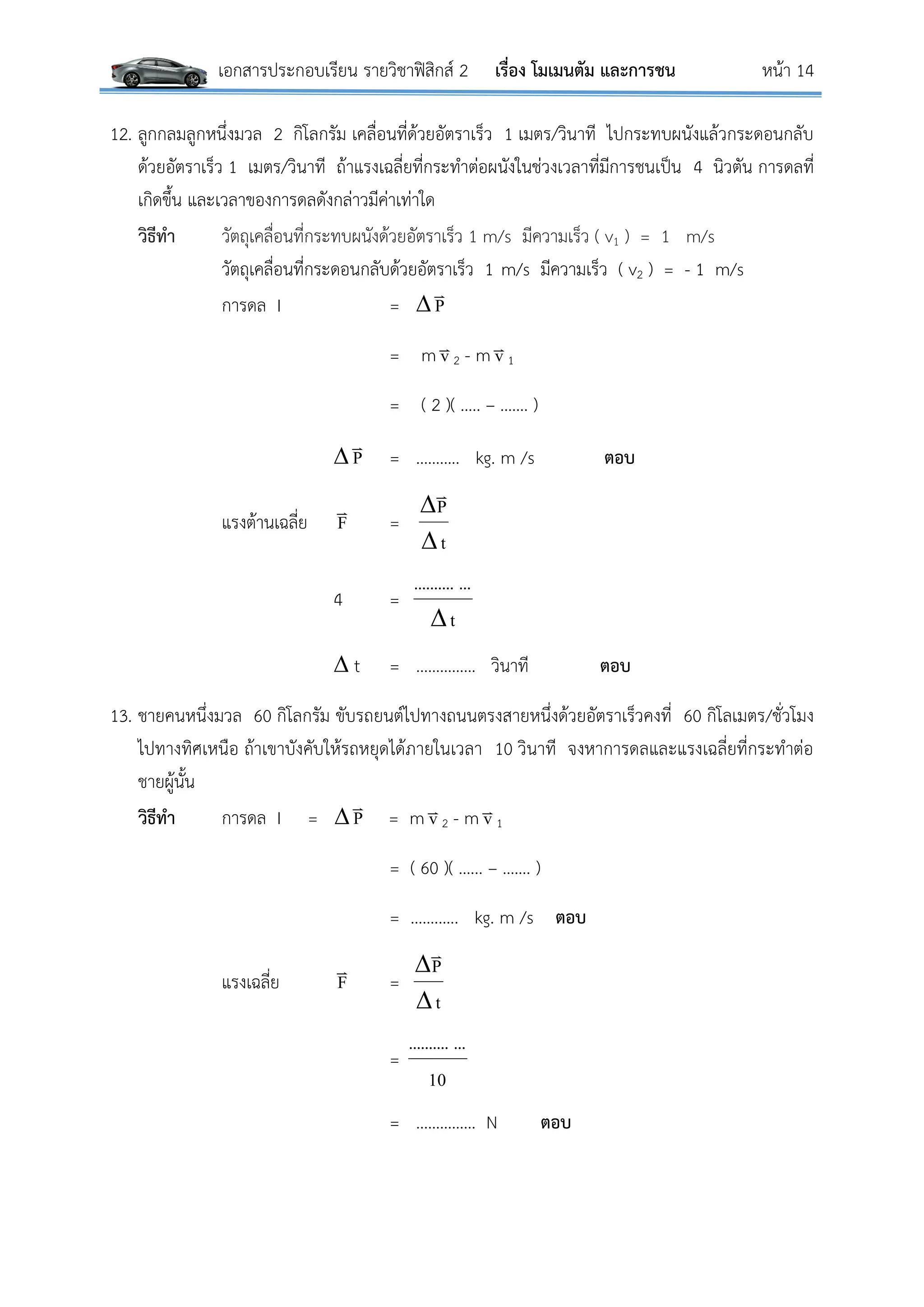 เอกสารประกอบเรียน รายวิชาฟิสิกส์ 2 เรื่อง โมเมนตัม และการชน หน้า 14
12. ลูกกลมลูกหนึ่งมวล 2 กิโลกรัม เคลื่อนที่ด้วยอัตราเร็ว 1 เมตร/วินาที ไปกระทบผนังแล้วกระดอนกลับ
ด้วยอัตราเร็ว 1 เมตร/วินาที ถ้าแรงเฉลี่ยที่กระทาต่อผนังในช่วงเวลาที่มีการชนเป็น 4 นิวตัน การดลที่
เกิดขึ้น และเวลาของการดลดังกล่าวมีค่าเท่าใด
วิธีทา วัตถุเคลื่อนที่กระทบผนังด้วยอัตราเร็ว 1 m/s มีความเร็ว ( v1 ) = 1 m/s
วัตถุเคลื่อนที่กระดอนกลับด้วยอัตราเร็ว 1 m/s มีความเร็ว ( v2 ) = - 1 m/s
การดล I =  P

= m v
2 - m v
1
= ( 2 )( ….. – ……. )
 P

= ……….. kg. m /s ตอบ
แรงต้านเฉลี่ย F

=
t
P



4 =
t
.............

 t = …………… วินาที ตอบ
13. ชายคนหนึ่งมวล 60 กิโลกรัม ขับรถยนต์ไปทางถนนตรงสายหนึ่งด้วยอัตราเร็วคงที่ 60 กิโลเมตร/ชั่วโมง
ไปทางทิศเหนือ ถ้าเขาบังคับให้รถหยุดได้ภายในเวลา 10 วินาที จงหาการดลและแรงเฉลี่ยที่กระทาต่อ
ชายผู้นั้น
วิธีทา การดล I =  P

= m v
2 - m v
1
= ( 60 )( …... – ……. )
= …….….. kg. m /s ตอบ
แรงเฉลี่ย F

=
t
P



=
10
.............
= …………… N ตอบ
 