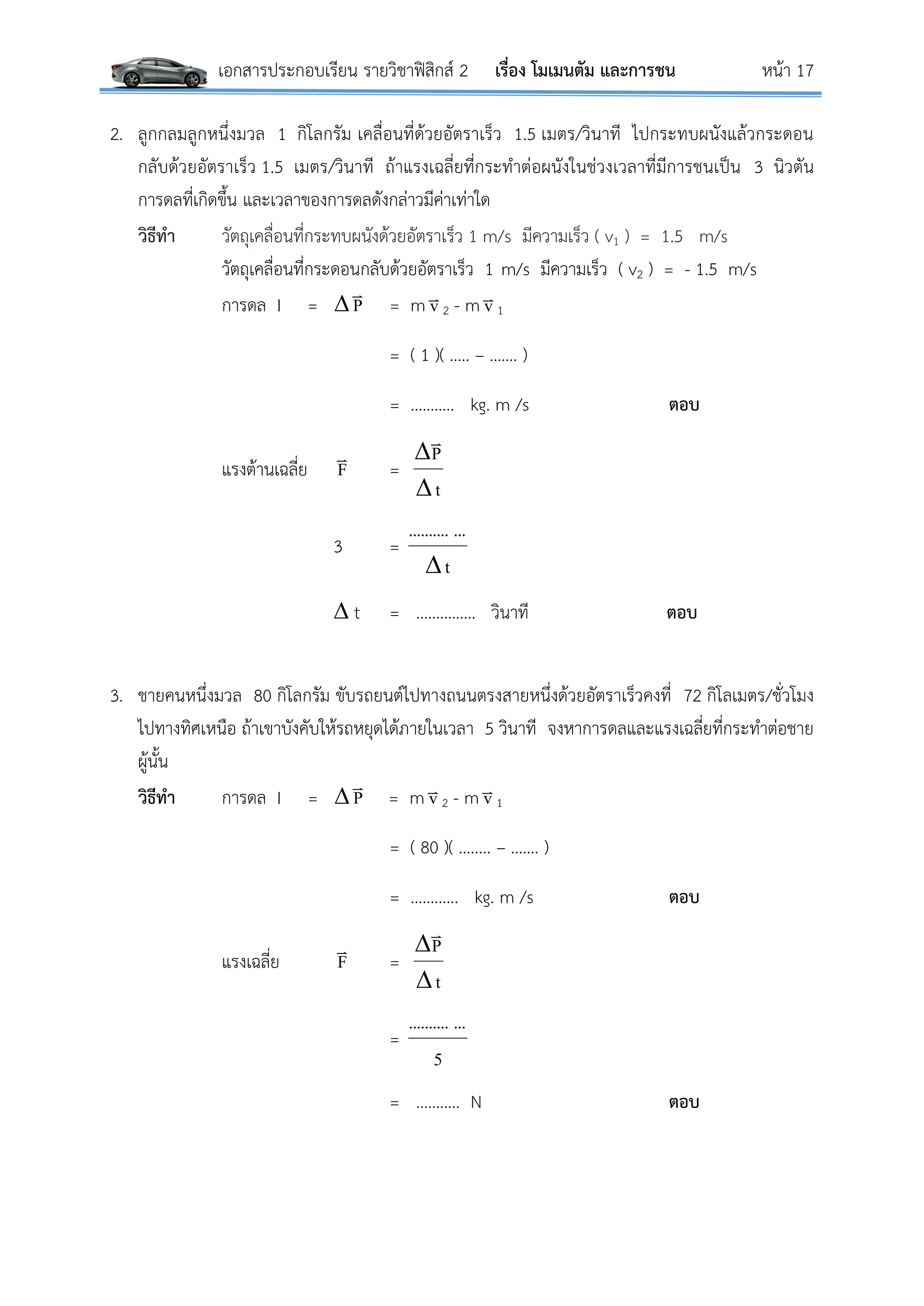 เอกสารประกอบเรียน รายวิชาฟิสิกส์ 2 เรื่อง โมเมนตัม และการชน หน้า 17
2. ลูกกลมลูกหนึ่งมวล 1 กิโลกรัม เคลื่อนที่ด้วยอัตราเร็ว 1.5 เมตร/วินาที ไปกระทบผนังแล้วกระดอน
กลับด้วยอัตราเร็ว 1.5 เมตร/วินาที ถ้าแรงเฉลี่ยที่กระทาต่อผนังในช่วงเวลาที่มีการชนเป็น 3 นิวตัน
การดลที่เกิดขึ้น และเวลาของการดลดังกล่าวมีค่าเท่าใด
วิธีทา วัตถุเคลื่อนที่กระทบผนังด้วยอัตราเร็ว 1 m/s มีความเร็ว ( v1 ) = 1.5 m/s
วัตถุเคลื่อนที่กระดอนกลับด้วยอัตราเร็ว 1 m/s มีความเร็ว ( v2 ) = - 1.5 m/s
การดล I = P

= m v
2 - m v
1
= ( 1 )( ….. – ……. )
= ……….. kg. m /s ตอบ
แรงต้านเฉลี่ย F

=
t
P



3 =
t
.............

 t = …………… วินาที ตอบ
3. ชายคนหนึ่งมวล 80 กิโลกรัม ขับรถยนต์ไปทางถนนตรงสายหนึ่งด้วยอัตราเร็วคงที่ 72 กิโลเมตร/ชั่วโมง
ไปทางทิศเหนือ ถ้าเขาบังคับให้รถหยุดได้ภายในเวลา 5 วินาที จงหาการดลและแรงเฉลี่ยที่กระทาต่อชาย
ผู้นั้น
วิธีทา การดล I =  P

= m v
2 - m v
1
= ( 80 )( …..... – ……. )
= …….….. kg. m /s ตอบ
แรงเฉลี่ย F

=
t
P



=
5
.............
= ……….. N ตอบ
 