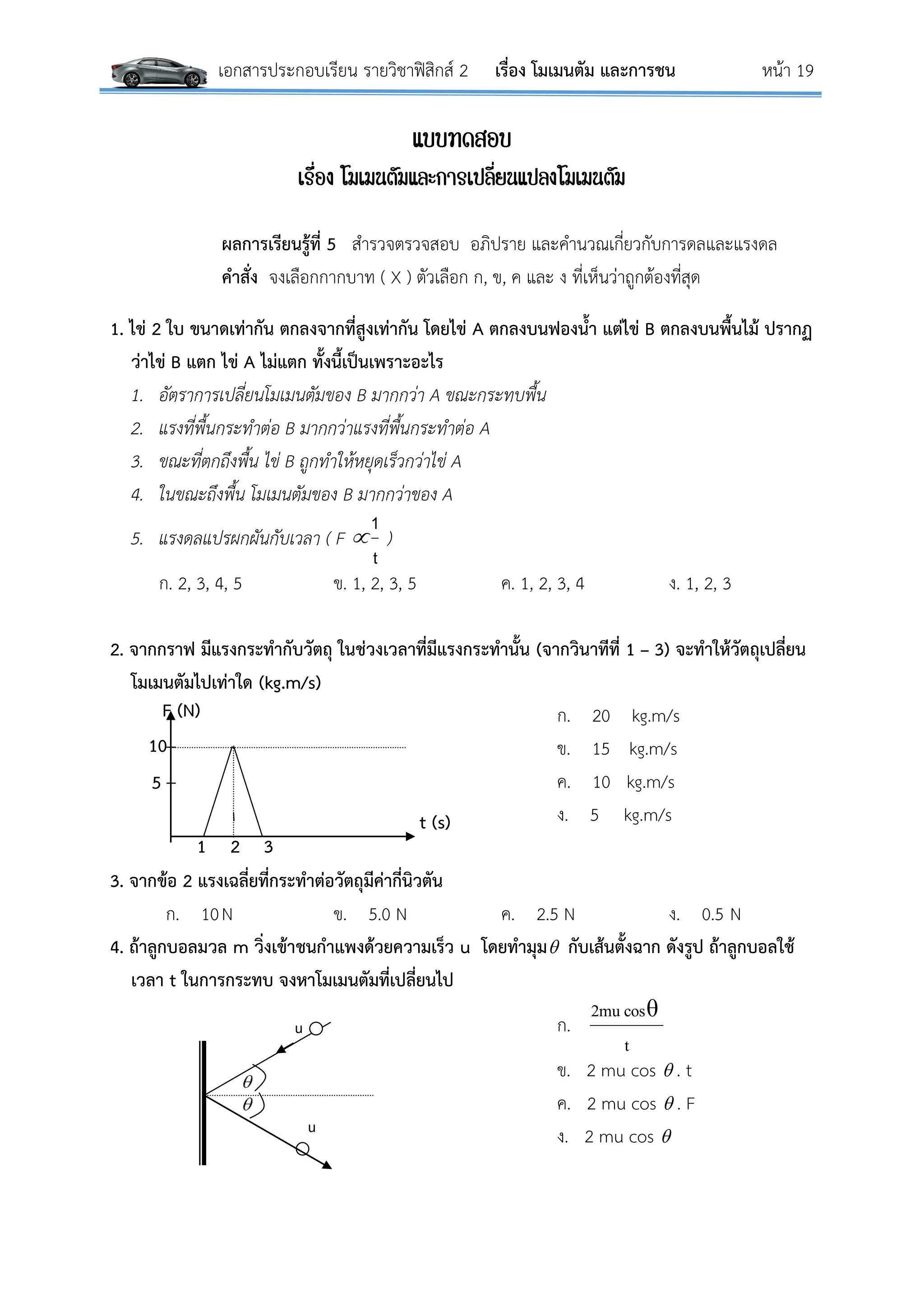 เอกสารประกอบเรียน รายวิชาฟิสิกส์ 2 เรื่อง โมเมนตัม และการชน หน้า 19
แบบทดสอบ
เรื่อง โมเมนตัมและการเปลี่ยนแปลงโมเมนตัม
ผลการเรียนรู้ที่ 5 สารวจตรวจสอบ อภิปราย และคานวณเกี่ยวกับการดลและแรงดล
คาสั่ง จงเลือกกากบาท ( X ) ตัวเลือก ก, ข, ค และ ง ที่เห็นว่าถูกต้องที่สุด
1. ไข่ 2 ใบ ขนาดเท่ากัน ตกลงจากที่สูงเท่ากัน โดยไข่ A ตกลงบนฟองน้า แต่ไข่ B ตกลงบนพื้นไม้ ปรากฏ
ว่าไข่ B แตก ไข่ A ไม่แตก ทั้งนี้เป็นเพราะอะไร
1. อัตราการเปลี่ยนโมเมนตัมของ B มากกว่า A ขณะกระทบพื้น
2. แรงที่พื้นกระทาต่อ B มากกว่าแรงที่พื้นกระทาต่อ A
3. ขณะที่ตกถึงพื้น ไข่ B ถูกทาให้หยุดเร็วกว่าไข่ A
4. ในขณะถึงพื้น โมเมนตัมของ B มากกว่าของ A
5. แรงดลแปรผกผันกับเวลา ( F 
t
1
)
ก. 2, 3, 4, 5 ข. 1, 2, 3, 5 ค. 1, 2, 3, 4 ง. 1, 2, 3
2. จากกราฟ มีแรงกระทากับวัตถุ ในช่วงเวลาที่มีแรงกระทานั้น (จากวินาทีที่ 1 – 3) จะทาให้วัตถุเปลี่ยน
โมเมนตัมไปเท่าใด (kg.m/s)
ก. 20 kg.m/s
ข. 15 kg.m/s
ค. 10 kg.m/s
ง. 5 kg.m/s
3. จากข้อ 2 แรงเฉลี่ยที่กระทาต่อวัตถุมีค่ากี่นิวตัน
ก. 10N ข. 5.0 N ค. 2.5 N ง. 0.5 N
4. ถ้าลูกบอลมวล m วิ่งเข้าชนกาแพงด้วยความเร็ว u โดยทามุม กับเส้นตั้งฉาก ดังรูป ถ้าลูกบอลใช้
เวลา t ในการกระทบ จงหาโมเมนตัมที่เปลี่ยนไป
ก.
t
θcos2mu
ข. 2 mu cos  . t
ค. 2 mu cos  . F
ง. 2 mu cos 
u
u
t (s)
F (N)
1
5
10
2 3
 