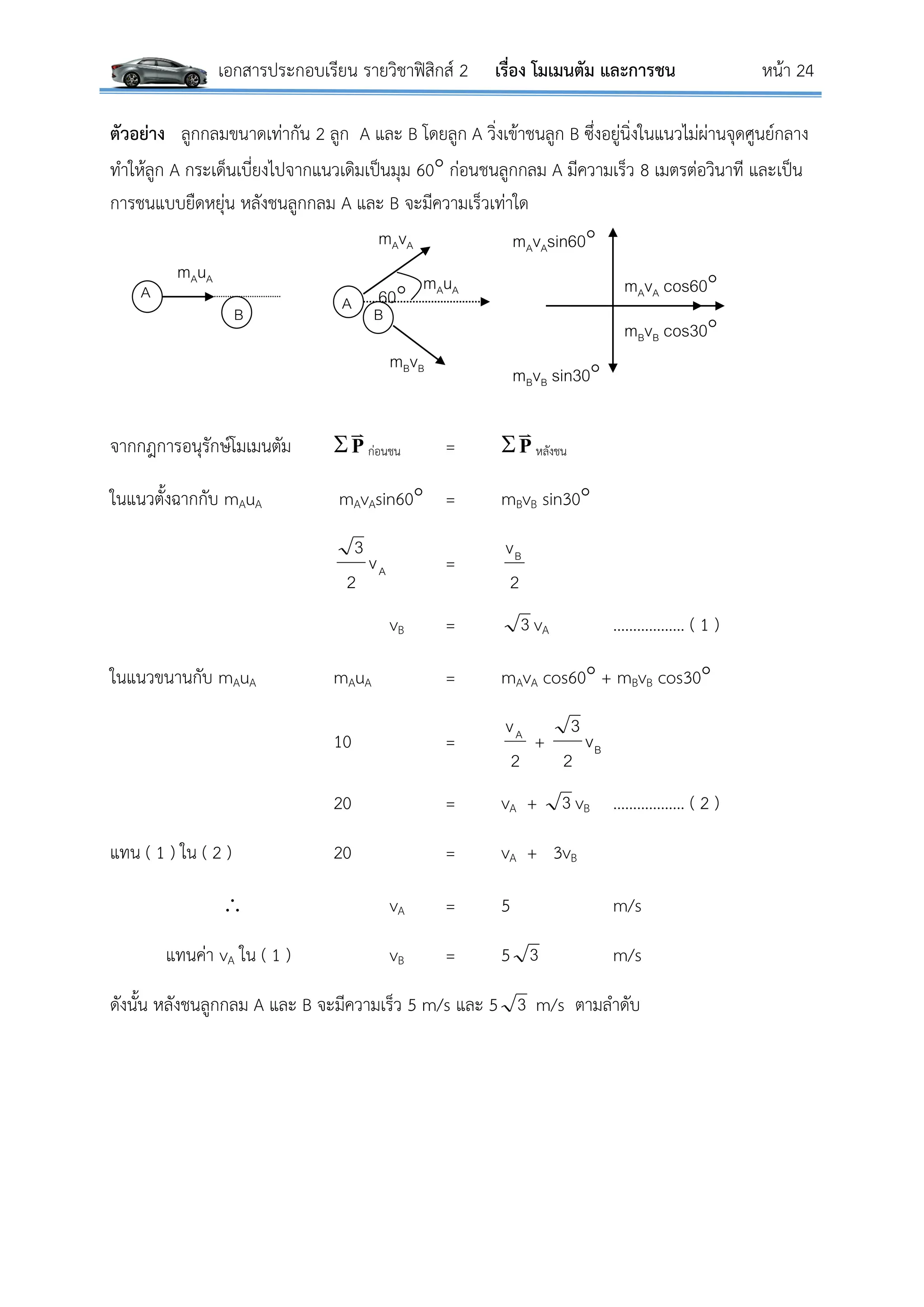 เอกสารประกอบเรียน รายวิชาฟิสิกส์ 2 เรื่อง โมเมนตัม และการชน หน้า 24
ตัวอย่าง ลูกกลมขนาดเท่ากัน 2 ลูก A และ B โดยลูก A วิ่งเข้าชนลูก B ซึ่งอยู่นิ่งในแนวไม่ผ่านจุดศูนย์กลาง
ทาให้ลูก A กระเด็นเบี่ยงไปจากแนวเดิมเป็นมุม 60 ก่อนชนลูกกลม A มีความเร็ว 8 เมตรต่อวินาที และเป็น
การชนแบบยืดหยุ่น หลังชนลูกกลม A และ B จะมีความเร็วเท่าใด
จากกฎการอนุรักษ์โมเมนตัม P

ก่อนชน = P

หลังชน
ในแนวตั้งฉากกับ mAuA mAvAsin60 = mBvB sin30
Av
2
3
=
2
vB
vB = 3 vA ……………… ( 1 )
ในแนวขนานกับ mAuA mAuA = mAvA cos60 + mBvB cos30
10 =
2
vA
+ Bv
2
3
20 = vA + 3 vB ……………… ( 2 )
แทน ( 1 ) ใน ( 2 ) 20 = vA + 3vB
 vA = 5 m/s
แทนค่า vA ใน ( 1 ) vB = 5 3 m/s
ดังนั้น หลังชนลูกกลม A และ B จะมีความเร็ว 5 m/s และ 5 3 m/s ตามลาดับ
A
B
60
mBvB
A
mAvA
B
mAuA mAuA
mAvAsin60
mBvB sin30
mAvA cos60
mBvB cos30
 