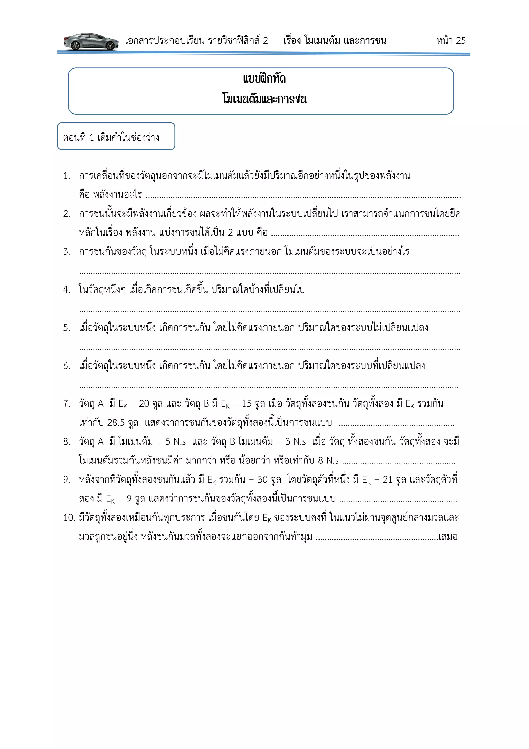 เอกสารประกอบเรียน รายวิชาฟิสิกส์ 2 เรื่อง โมเมนตัม และการชน หน้า 25
แบบฝึกหัด
โมเมนตัมและการชน
ตอนที่ 1 เติมคาในช่องว่าง
1. การเคลื่อนที่ของวัตถุนอกจากจะมีโมเมนตัมแล้วยังมีปริมาณอีกอย่างหนึ่งในรูปของพลังงาน
คือ พลังงานอะไร ……………………………………………………………………………………………………………..…………..
2. การชนนั้นจะมีพลังงานเกี่ยวข้อง ผลจะทาให้พลังงานในระบบเปลี่ยนไป เราสามารถจาแนกการชนโดยยึด
หลักในเรื่อง พลังงาน แบ่งการชนได้เป็น 2 แบบ คือ ………………………………..………………………………………
3. การชนกันของวัตถุ ในระบบหนึ่ง เมื่อไม่คิดแรงภายนอก โมเมนตัมของระบบจะเป็นอย่างไร
..………………………………………………………………………………………………………...……………………………………….
4. ในวัตถุหนึ่งๆ เมื่อเกิดการชนเกิดขึ้น ปริมาณใดบ้างที่เปลี่ยนไป
……………………………………………………………………………………………………………………………………………………
5. เมื่อวัตถุในระบบหนึ่ง เกิดการชนกัน โดยไม่คิดแรงภายนอก ปริมาณใดของระบบไม่เปลี่ยนแปลง
.………………………………………………………………………………………………………………………………………………..…
6. เมื่อวัตถุในระบบหนึ่ง เกิดการชนกัน โดยไม่คิดแรงภายนอก ปริมาณใดของระบบที่เปลี่ยนแปลง
.……………………………………………………………………………………………………………………………..……………..……
7. วัตถุ A มี EK = 20 จูล และ วัตถุ B มี EK = 15 จูล เมื่อ วัตถุทั้งสองชนกัน วัตถุทั้งสอง มี EK รวมกัน
เท่ากับ 28.5 จูล แสดงว่าการชนกันของวัตถุทั้งสองนี้เป็นการชนแบบ ……………………….…………..………
8. วัตถุ A มี โมเมนตัม = 5 N.s และ วัตถุ B โมเมนตัม = 3 N.s เมื่อ วัตถุ ทั้งสองชนกัน วัตถุทั้งสอง จะมี
โมเมนตัมรวมกันหลังชนมีค่า มากกว่า หรือ น้อยกว่า หรือเท่ากับ 8 N.s ……………………………..……………
9. หลังจากที่วัตถุทั้งสองชนกันแล้ว มี EK รวมกัน = 30 จูล โดยวัตถุตัวที่หนึ่ง มี EK = 21 จูล และวัตถุตัวที่
สอง มี EK = 9 จูล แสดงว่าการชนกันของวัตถุทั้งสองนี้เป็นการชนแบบ …………………………….………………
10. มีวัตถุทั้งสองเหมือนกันทุกประการ เมื่อชนกันโดย EK ของระบบคงที่ ในแนวไม่ผ่านจุดศูนย์กลางมวลและ
มวลถูกชนอยู่นิ่ง หลังชนกันมวลทั้งสองจะแยกออกจากกันทามุม ……………………………….……….…….เสมอ
 
