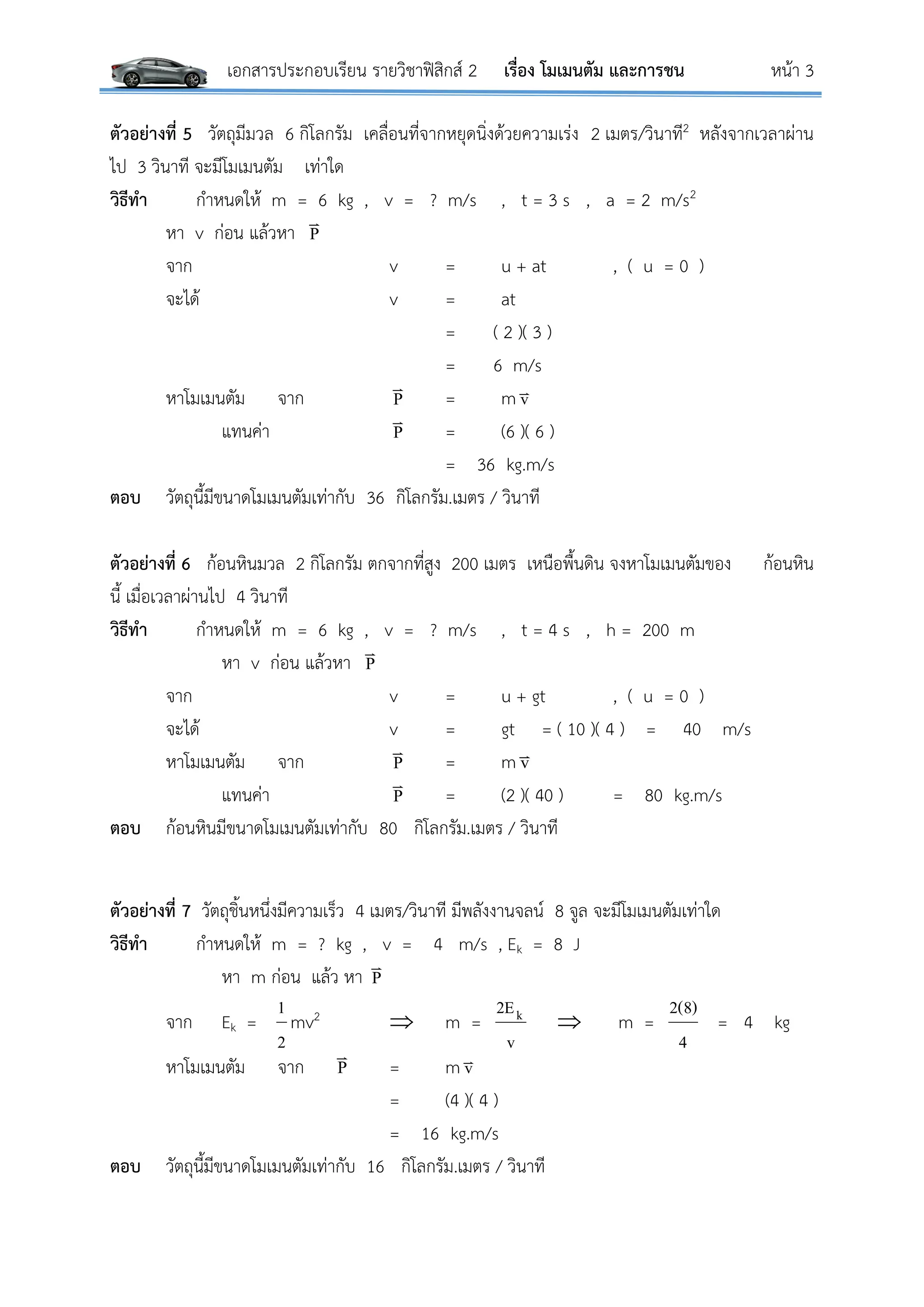 เอกสารประกอบเรียน รายวิชาฟิสิกส์ 2 เรื่อง โมเมนตัม และการชน หน้า 3
ตัวอย่างที่ 5 วัตถุมีมวล 6 กิโลกรัม เคลื่อนที่จากหยุดนิ่งด้วยความเร่ง 2 เมตร/วินาที2 หลังจากเวลาผ่าน
ไป 3 วินาที จะมีโมเมนตัม เท่าใด
วิธีทา กาหนดให้ m = 6 kg , v = ? m/s , t = 3 s , a = 2 m/s2
หา v ก่อน แล้วหา P

จาก v = u + at , ( u = 0 )
จะได้ v = at
= ( 2 )( 3 )
= 6 m/s
หาโมเมนตัม จาก P

= m v
แทนค่า P

= (6 )( 6 )
= 36 kg.m/s
ตอบ วัตถุนี้มีขนาดโมเมนตัมเท่ากับ 36 กิโลกรัม.เมตร / วินาที
ตัวอย่างที่ 6 ก้อนหินมวล 2 กิโลกรัม ตกจากที่สูง 200 เมตร เหนือพื้นดิน จงหาโมเมนตัมของ ก้อนหิน
นี้ เมื่อเวลาผ่านไป 4 วินาที
วิธีทา กาหนดให้ m = 6 kg , v = ? m/s , t = 4 s , h = 200 m
หา v ก่อน แล้วหา P

จาก v = u + gt , ( u = 0 )
จะได้ v = gt = ( 10 )( 4 ) = 40 m/s
หาโมเมนตัม จาก P

= m v
แทนค่า P

= (2 )( 40 ) = 80 kg.m/s
ตอบ ก้อนหินมีขนาดโมเมนตัมเท่ากับ 80 กิโลกรัม.เมตร / วินาที
ตัวอย่างที่ 7 วัตถุชิ้นหนึ่งมีความเร็ว 4 เมตร/วินาที มีพลังงานจลน์ 8 จูล จะมีโมเมนตัมเท่าใด
วิธีทา กาหนดให้ m = ? kg , v = 4 m/s , Ek = 8 J
หา m ก่อน แล้ว หา P

จาก Ek =
2
1
mv2  m =
v
2Ek  m =
4
2(8)
= 4 kg
หาโมเมนตัม จาก P

= m v
= (4 )( 4 )
= 16 kg.m/s
ตอบ วัตถุนี้มีขนาดโมเมนตัมเท่ากับ 16 กิโลกรัม.เมตร / วินาที
 
