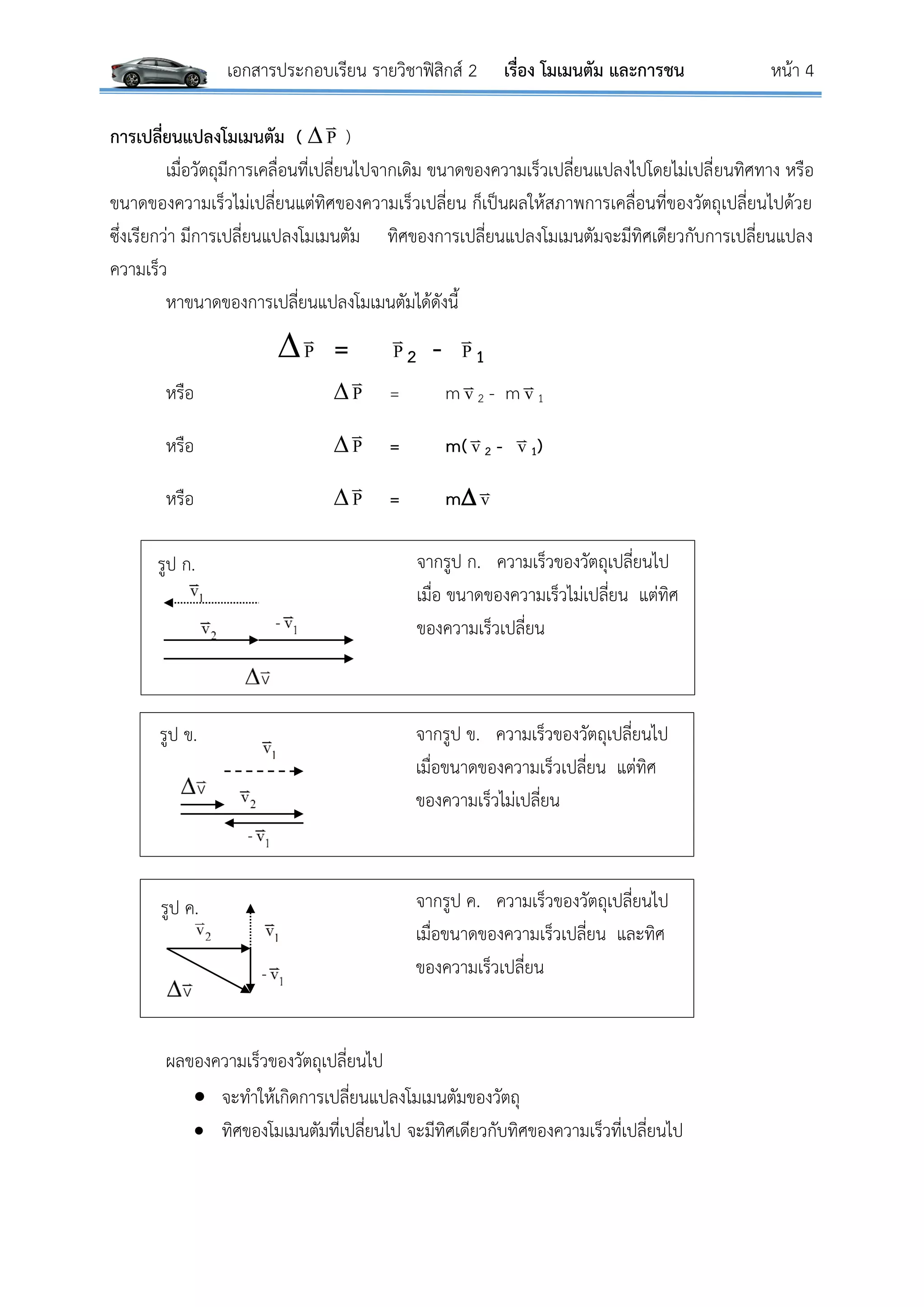 เอกสารประกอบเรียน รายวิชาฟิสิกส์ 2 เรื่อง โมเมนตัม และการชน หน้า 4
จากรูป ก. ความเร็วของวัตถุเปลี่ยนไป
เมื่อ ขนาดของความเร็วไม่เปลี่ยน แต่ทิศ
ของความเร็วเปลี่ยน
จากรูป ข. ความเร็วของวัตถุเปลี่ยนไป
เมื่อขนาดของความเร็วเปลี่ยน แต่ทิศ
ของความเร็วไม่เปลี่ยน
จากรูป ค. ความเร็วของวัตถุเปลี่ยนไป
เมื่อขนาดของความเร็วเปลี่ยน และทิศ
ของความเร็วเปลี่ยน
การเปลี่ยนแปลงโมเมนตัม (  P

)
เมื่อวัตถุมีการเคลื่อนที่เปลี่ยนไปจากเดิม ขนาดของความเร็วเปลี่ยนแปลงไปโดยไม่เปลี่ยนทิศทาง หรือ
ขนาดของความเร็วไม่เปลี่ยนแต่ทิศของความเร็วเปลี่ยน ก็เป็นผลให้สภาพการเคลื่อนที่ของวัตถุเปลี่ยนไปด้วย
ซึ่งเรียกว่า มีการเปลี่ยนแปลงโมเมนตัม ทิศของการเปลี่ยนแปลงโมเมนตัมจะมีทิศเดียวกับการเปลี่ยนแปลง
ความเร็ว
หาขนาดของการเปลี่ยนแปลงโมเมนตัมได้ดังนี้
P

= P

2 - P

1
หรือ  P

= m v
2 - m v
1
หรือ  P

= m( v
2 - v
1)
หรือ  P

= m v
ผลของความเร็วของวัตถุเปลี่ยนไป
 จะทาให้เกิดการเปลี่ยนแปลงโมเมนตัมของวัตถุ
 ทิศของโมเมนตัมที่เปลี่ยนไป จะมีทิศเดียวกับทิศของความเร็วที่เปลี่ยนไป
v2
-
รูป ก.
v2-
รูป ข.
-
รูป ค.
 