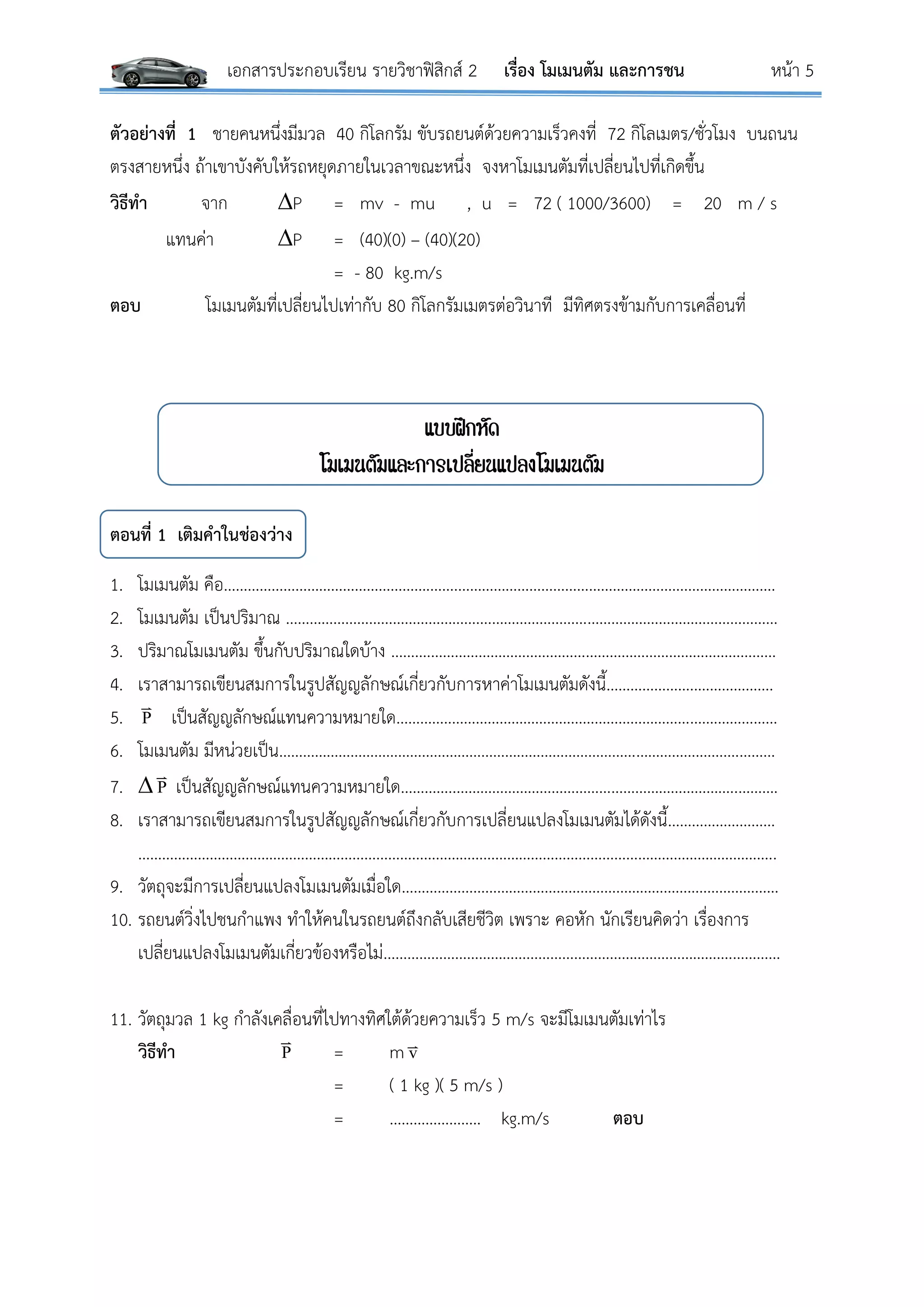 เอกสารประกอบเรียน รายวิชาฟิสิกส์ 2 เรื่อง โมเมนตัม และการชน หน้า 5
ตัวอย่างที่ 1 ชายคนหนึ่งมีมวล 40 กิโลกรัม ขับรถยนต์ด้วยความเร็วคงที่ 72 กิโลเมตร/ชั่วโมง บนถนน
ตรงสายหนึ่ง ถ้าเขาบังคับให้รถหยุดภายในเวลาขณะหนึ่ง จงหาโมเมนตัมที่เปลี่ยนไปที่เกิดขึ้น
วิธีทา จาก P = mv - mu , u = 72 ( 1000/3600) = 20 m / s
แทนค่า P = (40)(0) – (40)(20)
= - 80 kg.m/s
ตอบ โมเมนตัมที่เปลี่ยนไปเท่ากับ 80 กิโลกรัมเมตรต่อวินาที มีทิศตรงข้ามกับการเคลื่อนที่
แบบฝึกหัด
โมเมนตัมและการเปลี่ยนแปลงโมเมนตัม
ตอนที่ 1 เติมคาในช่องว่าง
1. โมเมนตัม คือ…………………………………………….…….………………………………………………….………………….
2. โมเมนตัม เป็นปริมาณ …………………………………………….………………………………………………………………
3. ปริมาณโมเมนตัม ขึ้นกับปริมาณใดบ้าง ……….……………………………………………………………………………
4. เราสามารถเขียนสมการในรูปสัญญลักษณ์เกี่ยวกับการหาค่าโมเมนตัมดังนี้…………………..……………….
5. P

เป็นสัญญลักษณ์แทนความหมายใด…………..………………………………………………………….……………
6. โมเมนตัม มีหน่วยเป็น…………………………………………………………………………………………….……….………
7.  P

เป็นสัญญลักษณ์แทนความหมายใด…………..……………………………………………………………..……….
8. เราสามารถเขียนสมการในรูปสัญญลักษณ์เกี่ยวกับการเปลี่ยนแปลงโมเมนตัมได้ดังนี้………………………
……………………………………………………………………………………………………………………………………………..
9. วัตถุจะมีการเปลี่ยนแปลงโมเมนตัมเมื่อใด………………………………………………………………..…………………
10. รถยนต์วิ่งไปชนกาแพง ทาให้คนในรถยนต์ถึงกลับเสียชีวิต เพราะ คอหัก นักเรียนคิดว่า เรื่องการ
เปลี่ยนแปลงโมเมนตัมเกี่ยวข้องหรือไม่…………………………………………………………………………….…………
11. วัตถุมวล 1 kg กาลังเคลื่อนที่ไปทางทิศใต้ด้วยความเร็ว 5 m/s จะมีโมเมนตัมเท่าไร
วิธีทา P

= m v
= ( 1 kg )( 5 m/s )
= ………………….. kg.m/s ตอบ
 